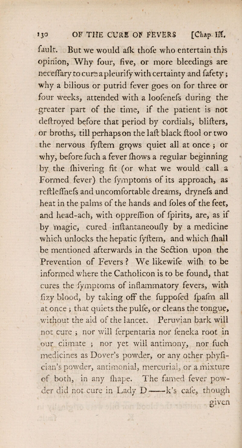 fault. But we would afk thofe who entertain this opinion. Why four, five, or more bleedings are neceffary to curs apleurify with certainty and fafety; why a bilious or putrid fever goes on for three or four weeks, attended with a loofenefs during the greater part of the time, if the patient is not deflroyed before that period by cordials, bliflers, or broths, till perhaps on the lafl black ftool or two the nervous fyflem grows quiet all at once ; or why, before fuch a fever fhows a regular beginning by the fhivering fit (or what we would call a Formed fever) the fymptoms of its approach, as reflleffnefs and uncomfortable dreams, drynefs and heat in the palms of the hands and foies of the feet, and head-ach, with oppreffion of fpirits, are, as if by magic, cured inflantaneoufly by a medicine which unlocks the hepatic fyflem, and which fhall be mentioned afterwards in the Se£lion upon the Prevention of Fevers ? We likewife wifh to be informed where the Catholicon is to be found, that cures the fymptoms of inflammatory fevers, with fizy blood, by taking off the fuppofed fpafm all / at once ; that quiets the pulfe, or cleans the tongue, without the aid of the lancet. Peruvian bark will not cure ; nor will ferpentaria nor feneka root in our climate ; nor yet will antimony, nor fuch medicines as Dover’s powder, or any other phyfl- cian’s powder, antimonial, mercurial, or a mixture of both, in any fhape. The famed fever pow¬ der did not cure in Lady D—— k’s cafe, though