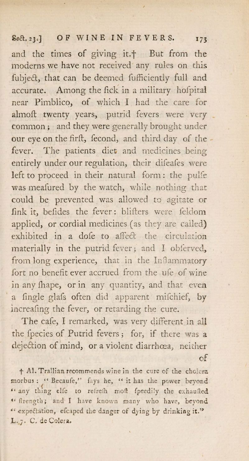 *73 Sea. 23,] OF WINE IN FEVERS. and the times of giving it.f But from the moderns we have not received any rules on this fubje£t, that can be deemed fufficiently full and accurate. Among the fick in a military hofpital near Pimbiico, of which I had the care for almoft twenty years, putrid fevers were very common ; and they were generally brought under our eye on the firft, fecond, and third day of the fever. The patients diet and medicines being entirely under our regulation, their difeafes were left to proceed in their natural form: the pulfe was meafured by the watch, while nothing that could be prevented was allowed to agitate or fink it, befides the fever: bidders were feldom applied, or cordial medicines (as they are called) exhibited in a dofe to affehl the circulation materially in the putrid fever; and I obfervecl, from long experience, that in the Inflammatory fort no benefit ever accrued from the ufe of v/ine inanyfhape, or in any quantity, and that even a fmgle glafs often did apparent mifchief, by increafing the fever, or retarding the cure. The cafe, I remarked, was very different in all the fpecies of Putrid fevers; for, if there was a dejeflion of mind, or a violent diarrhoea, neither of f Al. Trallian.recommends wine in the cure of the cholera morbus : “ Becaufe,’’ fays he, “ it has the power beyond “ any thing elfe to retrelh mod fpeedily the exhauded u Orength; and I have known many who have, beyond €i expectation, efcaped the danger of dying by drinking it.’* JL.7. C. de Colera.