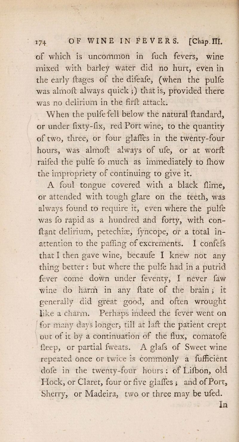 of which is uncommon in fuch fevers, wine mixed with barley water did no hurt, even in the early fiages of the difeafe, (when the pulfe was almoft always quick that is, provided there was no delirium in the firfb attack. When the pulfe fell below the natural ftandard, or under fixty-fix, red Port wine, to the quantity of two, three, or four glaffes in the twenty-four hours, was almoft always of ufe, or at worft raifed the pulfe fo much as immediately to fhow the impropriety of continuing to give it. A foul tongue covered with a black dime, or attended with tough glare on the teeth, was always found to require it, even where the pulfe was fo rapid as a hundred and forty, with con- ftant delirium, petechias, fyncope, or a total in¬ attention to the paffing of excrements. I confefs that I then gave wine, becaufe I knew not any thing better: but where the pulfe had in a putrid fever come down under feventy, I never faw wine do harm in any date of the brain; it generally did great good, and often wrought like a charm. Perhaps indeed the fever went on for many days longer, till at laft the patient crept out of it by a continuation of the flux, comatofe Deep, or partial fweats. A glafs of Sweet wine repeated once or twice is commonly a fufflcient dofe in the twenty-four hours: of Lifbon, old Hock, or Claret, four or five glaffes ; and of Port, Sherry, or Madeira, two or three may be ufed. In