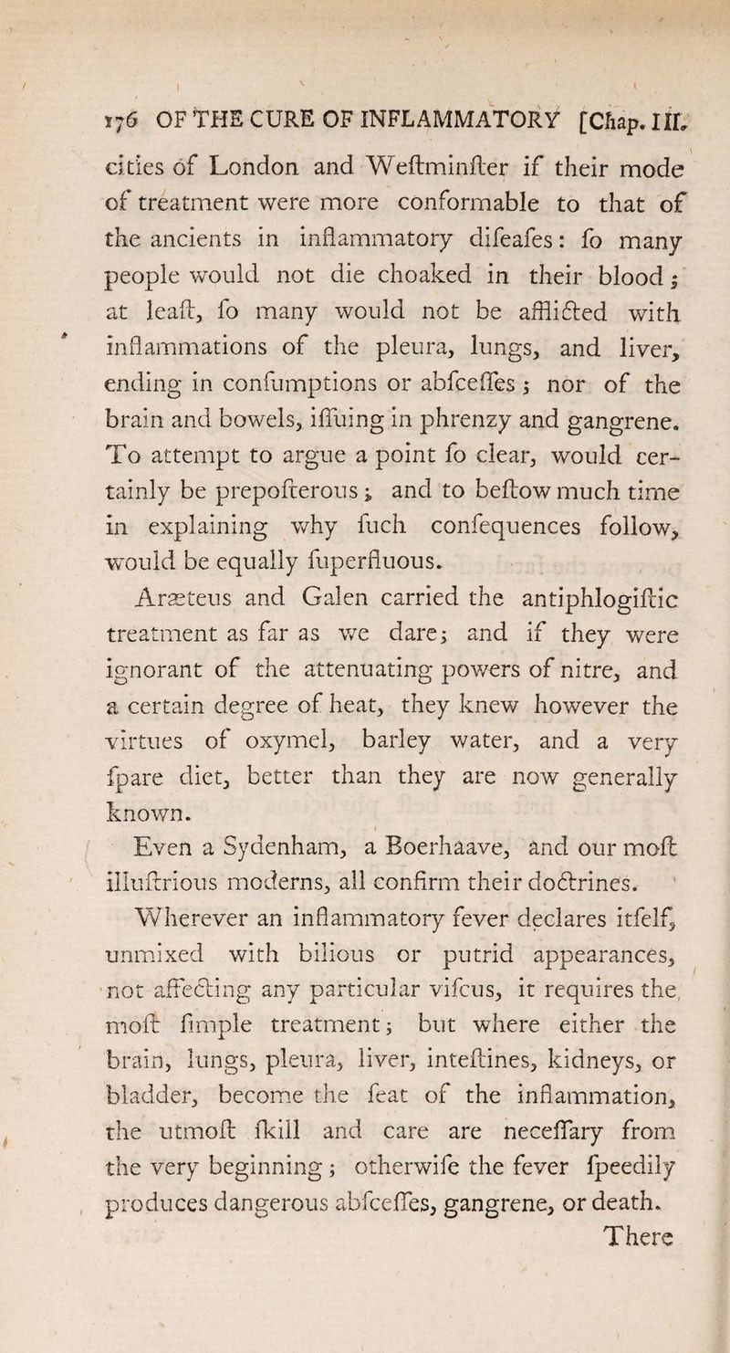 t;6 OF THE CURE OF INFLAMMATORY [Chap. lit, cities of London and Weftminfter if their mode of treatment were more conformable to that of the ancients in inflammatory difeafes: fo many people would not die choaked in their blood ; at leafb, fo many would not be afflifted with Inflammations of the pleura, lungs, and liver, ending in confumptions or abfcefles; nor of the brain and bowels, ifluing in phrenzy and gangrene. To attempt to argue a point fo clear, would cer¬ tainly be prepofterous i and to bellow much time in explaining why fuch confequences follow, would be equally fuperfluous. Arseteus and Galen carried the antiphlogifcic treatment as far as we dare; and if they were ignorant of the attenuating powers of nitre, and a certain degree of heat, they knew however the virtues of oxymel, barley water, and a very fpare diet, better than they are now generally known. Even a Sydenham, a Boerhaave, and our moil illuftrious moderns, all confirm their dobtrines. Wherever an inflammatory fever declares itfelf, unmixed with bilious or putrid appearances, not affecting any particular vifcus, it requires the molt Ample treatment; but where either the brain, lungs, pleura, liver, intefdnes, kidneys, or bladder, become the feat of the inflammation, the utmofl: (kill and care are neceflfary from the very beginning; otherwife the fever fpeedily produces dangerous abfcefles, gangrene, or death. There