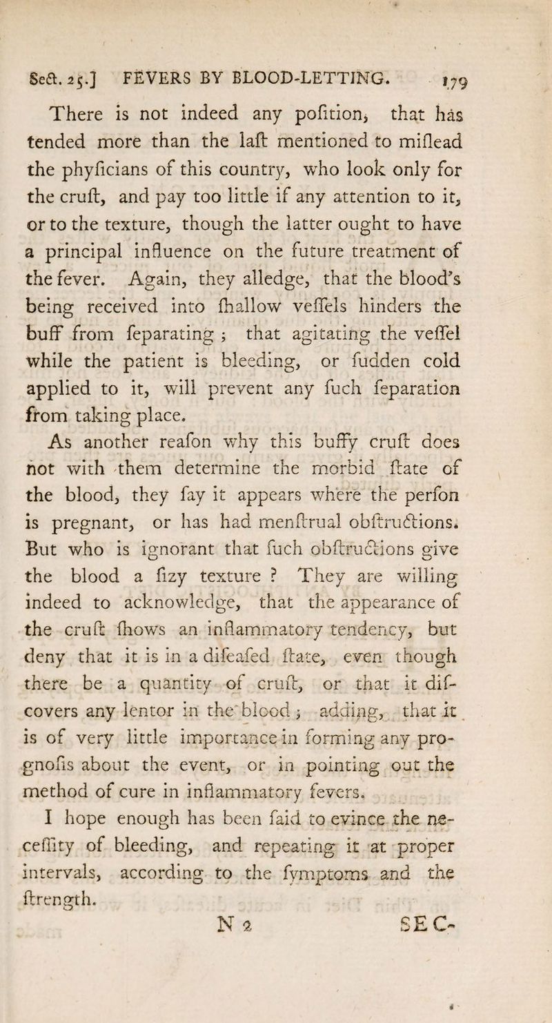 There is not indeed any pofition, that has tended more than the laft mentioned to miflead the phyficians of this country, who look only for the cruft, and pay too little if any attention to it, or to the texture, though the latter ought to have a principal influence on the future treatment of the fever. Again, they alledge, that the blood's being received into fti allow veffels hinders the buff from feparating ; that agitating the veffel while the patient is bleeding, or fudden cold applied to it, will prevent any fuch feparation from taking place. As another reafon why this buffy cruft does not with them determine the morbid ftate of the blood, they fay it appears where the perfon is pregnant, or has had menftrual obftrudiions* But who is ignorant that fuch obftruclions give the blood a fizy texture ? They are willing indeed to acknowledge, that the appearance of the cruft fhows an inflammatory tendency, but deny that it is in a difeafed ftate, even though there be a quantity of cruft, or that it dif- covers any lentor in the blood 3 adding, that it is of very little importance in forming any pro¬ gnosis about the event, or in pointing out the method of cure in inflammatory fevers. I hope enough has been faid to evince the m~ ceflity of bleeding, and repeating it at proper intervals, according to the fymptoms and the ftrength. Nft SEC- *'