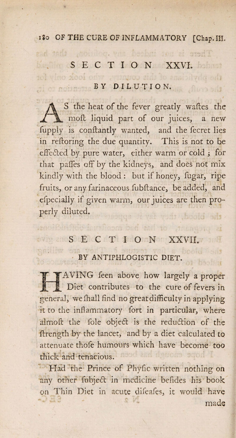 SECTION XXVI. BY DILUTION. . I AS the heat of the fever greatly wafles the moll liquid part of our juices, a new fupply is conilantly wanted, and the fecret lies in reftoring the due quantity. This is not to be effeffed by pure water, either warm or cold j for that paffes oft by the kidneys, and does not mix kindly with the blood : but if honey, fugar, ripe fruits, or any farinaceous fubftance, be added, and efpeciaily if given warm, our juices are then pro¬ perly diluted. SECTION XXVII, BY ANTIPHLOGISTIC DIET. AVING feen above how largely a proper f Diet contributes to the cure of fevers in general, wefhall find no great difficulty in applying it to the inflammatory fort in particular, where almoft the foie objed: is the reduction of the flrength by the lancet, and by a diet calculated to attenuate thofe humours which have become too thick and tenacious. Had the Prince of Phyflc written nothing on any other fubjedt in medicine befides his book on. Thin Diet in acute difeafes, it would have made
