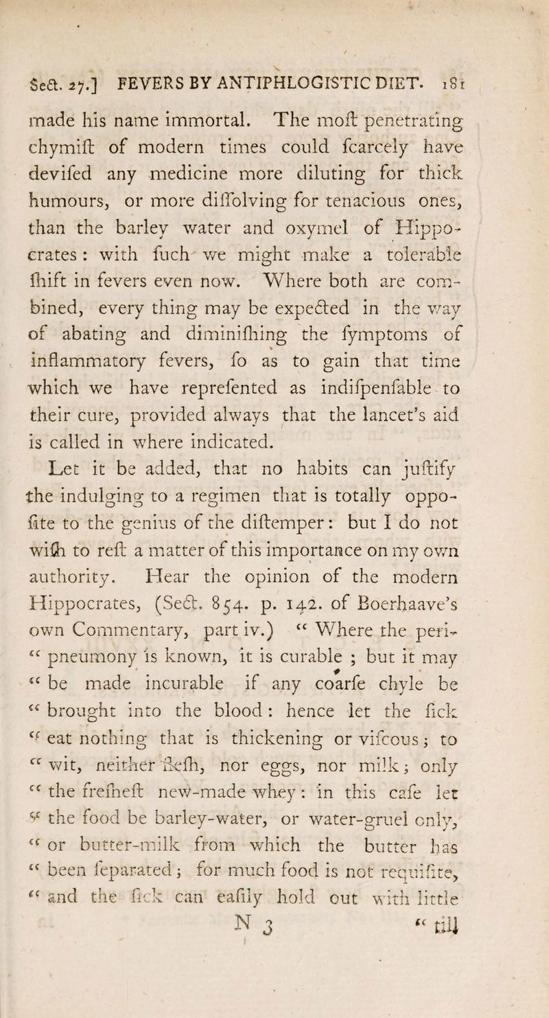 made his name immortal. The moil penetrating chymift of modern times could fcarcely have devifed any medicine more diluting for thick humours, or more diftolving for tenacious ones, than the barley water and oxymel of Hippo¬ crates : with fuch we might make a tolerable fhift in fevers even now. Where both are com¬ bined, every thing may be expected in the way of abating and diminifhing the fymptoms of * inflammatory fevers, fo as to gain that time which we have reprefented as indifpenfable to their cure, provided always that the lancet’s aid is called in where indicated. Let it be added, that no habits can juftify the indulging to a regimen that is totally oppo- fite to the genius of the diftemper: but I do not wifli to reft a matter of this importance on my own authority. Hear the opinion of the modern Hippocrates, (Sedt. 854. p. 142. of Boerhaave’s own Commentary, part iv.) cc Where the peri- 4C pneumony is known, it is curable ; but it may {C be made incurable if any coarfe chyle be €< brought into the blood: hence let the flick Cf eat nothing that is thickening orvifcous; to cc wit, neither ftefh, nor eggs, nor milk; only cc the freflneft new-made whey : in this cafle let v the food be barley-water, or water-gruel only, <c or butter-milk from which the butter has “ been leparated; for much flood is not requiflite, <c and the flick can eaflly hold out with little