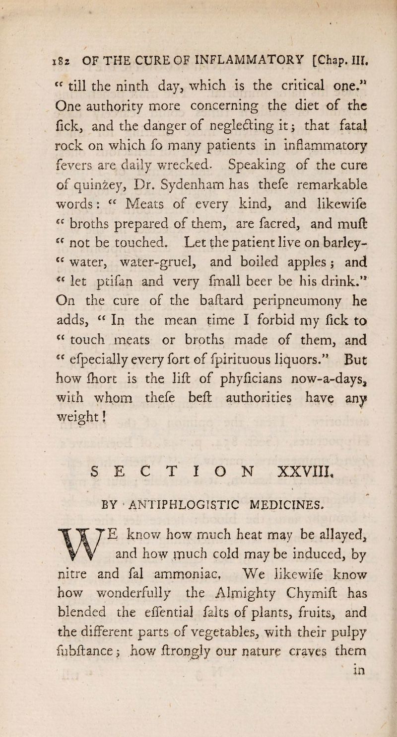 cc till the ninth day, which is the critical one.” One authority more concerning the diet of the fick, and the danger of neglecting it; that fatal rock on which fo many patients in inflammatory fevers are daily wrecked. Speaking of the cure of quinzey, Dr, Sydenham has thefe remarkable words: cc Meats of every kind, and likewife £C broths prepared of them, are facred, and muft £C not be touched. Let the patient live on barley- 5£ water, water-gruel, and boiled apples; and cc let ptifan and very fmall beer be his drink.” On the cure of the baftard peripneumony he adds, cc In the mean time I forbid my fick to cc touch meats or broths made of them, and ££ efpecially every fort of fpirituous liquors.” But how fhort is the lift of phyflcians now-a-days, with whom thefe beft authorities have any weight! SECTION XXVIII, * BY‘ANTIPHLOGISTIC MEDICINES. know how much heat may be allayed. and how much cold may be induced, by nitre and fal ammoniac. We likewife know how wonderfully the Almighty Chymift has blended the effentia] falts of plants, fruits, and the different parts of vegetables, with their pulpy fubffance; how ftrongly our nature craves them in