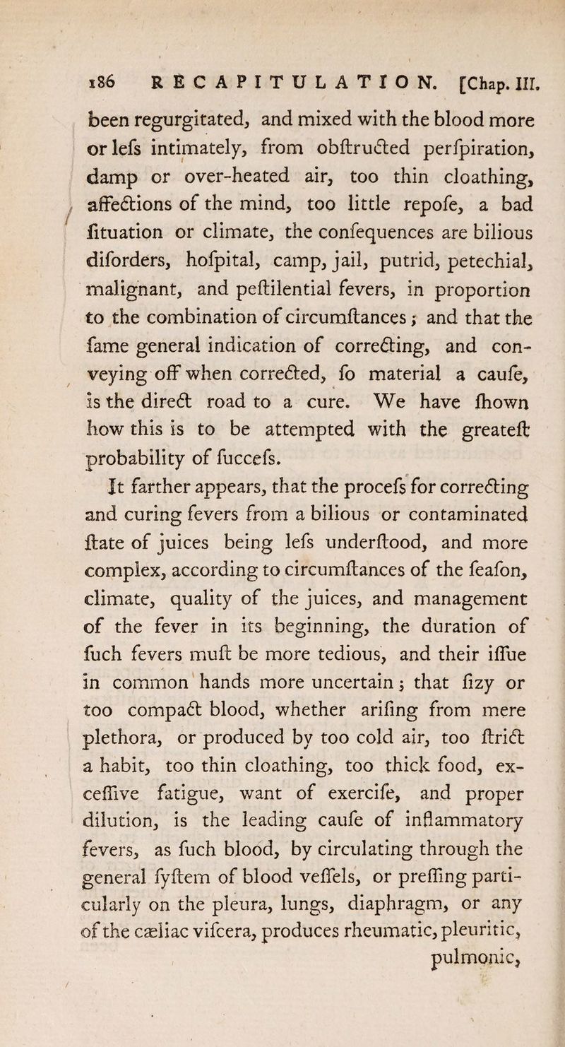 been regurgitated, and mixed with the blood more orlefs intimately, from obftrudted perfpiration, damp or over-heated air, too thin cloathing, affedtions of the mind, too little repofe, a bad fituation or climate, the confequences are bilious diforders, hofpital, camp, jail, putrid, petechial, malignant, and peflilential fevers, in proportion to the combination of circurnftances and that the fame general indication of correfting, and con¬ veying off when corredted, fo material a caufe, is the dire6t road to a cure. We have fhown how this is to be attempted with the greateft probability of fuccefs. p It farther appears, that the procefs for corredting and curing fevers from a bilious or contaminated ftate of juices being lefs underftood, and more complex, according to circumflances of the feafon, climate, quality of the juices, and management of the fever in its beginning, the duration of fuch fevers mufl be more tedious, and their iffue in common hands more uncertain that fizy or too compadt blood, whether arifing from mere plethora, or produced by too cold air, too ftridt a habit, too thin cloathing, too thick food, ex- ceffive fatigue, want of exercife, and proper dilution, is the leading caufe of inflammatory fevers, as fuch blood, by circulating through the general fyftem of blood veffels, or preffmg parti¬ cularly on the pleura, lungs, diaphragm, or any of the celiac vifcera, produces rheumatic, pleuritic, , pulmonic,