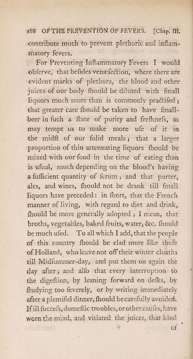 contribute much to prevent plethoric and inflam¬ matory fevers. For Preventing Inflammatory Fevers I v/ould obferve, that befides venarie&ion, where there are evident marks of plethora, the blood and other juices of our body fliould be diluted with fmall liquors much more than is commonly pradtifed ; that greater care fliould be taken to have fmali- beer in fuch a Aate of purity and frefhnefs, as may tempt us to make more ufe of it in the midft of our folid meals; that a larger proportion of thin attenuating liquors fliould be mixed with our food in the time of eating than is ufual, much depending on the blood’s having a fufncient quantity of ferum; and that porter, ales, and wines, fliould not be drank till fmall liquors have preceded: in fhort, that the French manner of living, with regard to diet and drink, fliould be more generally adopted 3 1 mean, that broths, vegetables, baked fruits, water. See. fliould be much ufed. To all which I add, that the people of this country fliould be clad more like thofe of Holland, who leave not off their winter cloaths t till Midfummer-day, and put them on again the day after; and alfo that every interruption to the digeftion, by leaning forward on defks, by fludying too feverely, or by writing immediately after a plentiful dinner, fliould be carefully avoided. If ill fuccefs, domeftic troubles, or other cau fes, have worn the mind, and vitiated the juices, that kind ■ of