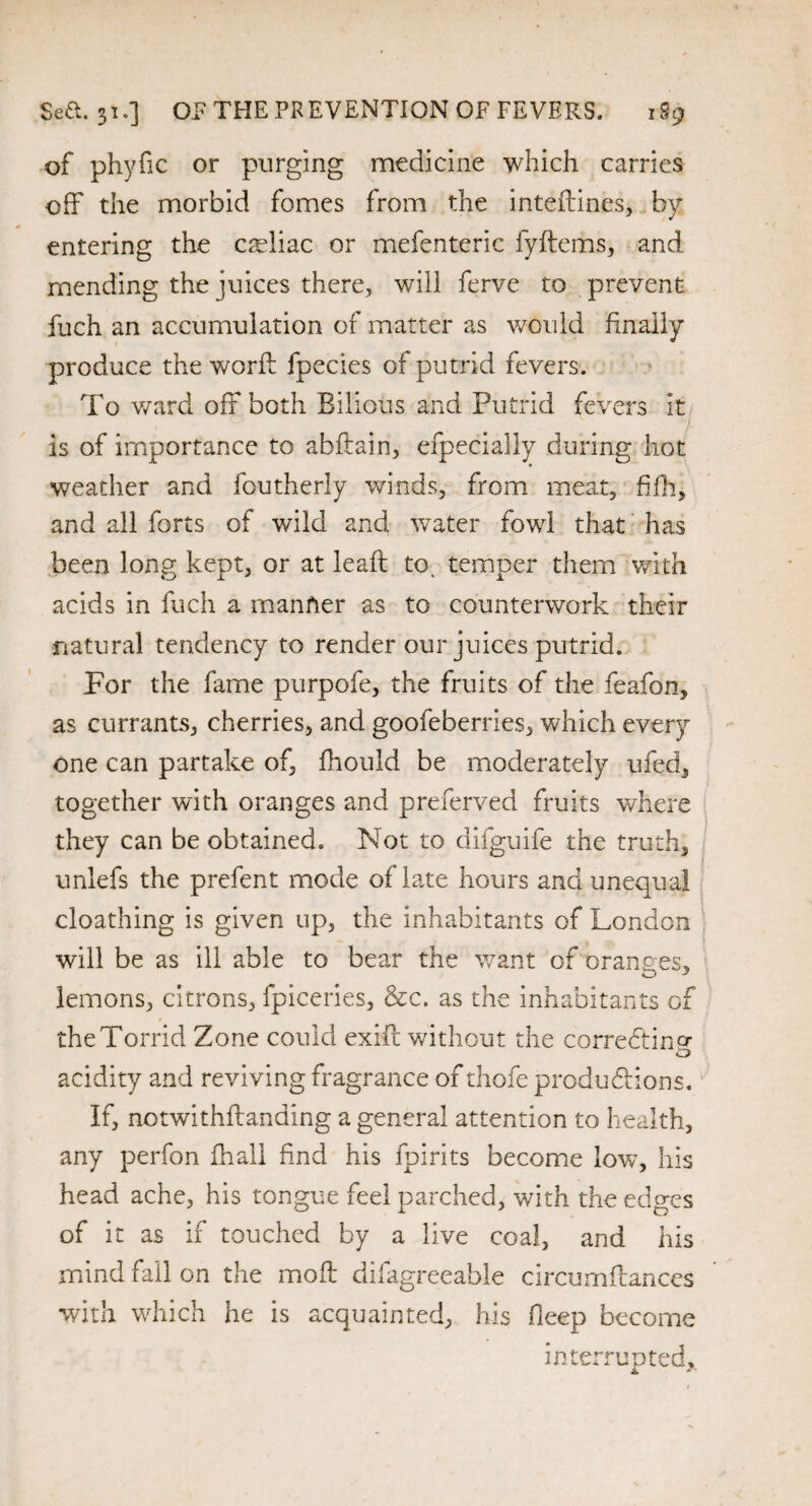 of phyfic or purging medicine which carries off the morbid fomes from the inteftines, by entering the celiac or mefenteric fyftems, and mending the juices there, will ferve to prevent fuch an accumulation of matter as would finally produce the worfi: fpecies of putrid fevers. To ward off both Bilious and Putrid fevers it is of importance to abftain, efpecially during hot weather and foutherly winds, from meat, fifh, and all forts of wild and water fowl that has been long kept, or at leaft to. temper them with acids in fuch a manner as to counterwork their natural tendency to render our juices putrid. Por the fame purpofe, the fruits of the feafon, as currants, cherries, and goofeberries, which every one can partake of, fhould be moderately ufed, together with oranges and preferved fruits where they can be obtained. Not to difguife the truth, unlefs the prefent mode of late hours and unequal cloathing is given up, the inhabitants of London will be as ill able to bear the want of oranges, lemons, citrons, fpiceries, &c. as the inhabitants of the Torrid Zone could exift without the correcting acidity and reviving fragrance of thofe productions. If, notwithftanding a general attention to health, any perfon fhall find his fpirits become low, his head ache, his tongue feel parched, with the edges of it as if touched by a live coal, and his mind fall on the moil difagreeable circumftances with which he is acquainted, his fleep become interrupted,.