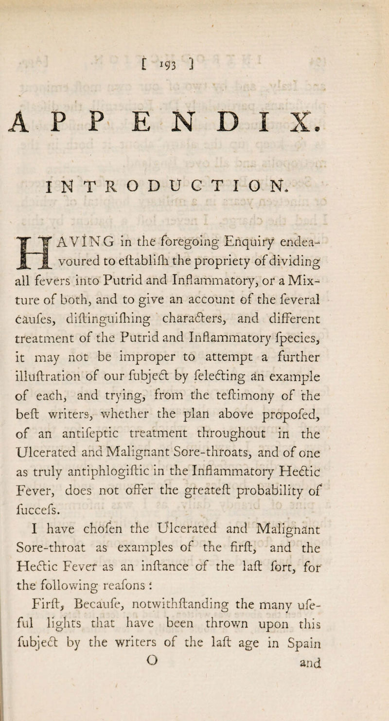 A P P E N D I 3 INTRODUCTION. IT AVING in the foregoing Enquiry endea¬ voured to eftablifh the propriety of dividing all fevers into Putrid and Inflammatory, or a Mix¬ ture of both, and to give an account of the feveral caules, diitinguifhing charabters, and different treatment of the Putrid and Inflammatory fpecies, it may not be improper to attempt a further illuflration of our fubjebt by felebting an example of each, and trying, from the teftimony of the belt writers, whether the plan above prcpofed, of an antifeptic treatment throughout in the Ulcerated and Malignant Sore-throats, and of one as truly antiphlogiflic in the Inflammatory Hebtic Fever, does not offer the greatefl probability of fuccefs. I have chofen the Ulcerated and Malignant Sore-throat as examples of the firfl, and the Hectic Fever as an inftance of the laft fort, for the following reafons Firfl, Becaufe, notwithstanding the many ufe- ful lights that have been thrown upon this fubjebt by the writers of the laft age in Spain O and