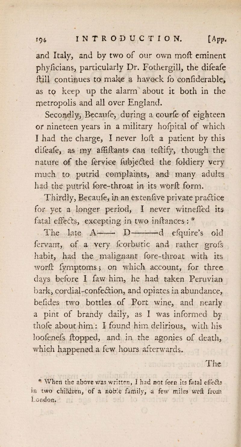 and Italy, and by two of our own moft eminent phyficians, particularly Dr. Fothergill, the difeafe (till continues to make a havock fo confiderable, as tp keep up the alarm about it both in the metropolis and all over England. Secondly, Becaufe, during a courfe of eighteen or nineteen years in a military hofpital of which I had the charge, I never loft a patient by this difeafe, as my affifbants can teftify, though the nature of the ferviee fubjedted the foldiery very much to putrid complaints, and many adults had the putrid fore-throat in its world form. Thirdly, Becaufe, in an ex ten five private practice for yet a longer period, I never witnelfed its fatal effebbs, excepting in tv/o inftances: * The late A——■ D ———d efquire’s old fervant, of a very fcorbutic and rather grofs habit, had the malignant fore-throat with its world fymptoms; on which account, for three days before I faw him, he had taken Peruvian bark, cordial-confebHon, and opiates in abundance, befides two bottles of Port wine, and nearly a pint of brandy daily, as I was informed by thole about him : I found him delirious, with his loofenefs Hopped, and in the agonies of death, which happened a few hours afterwards. The * When the above was written, I had not feen Its fatal effetfts in two children* of a noble family, a few miles weft from London.