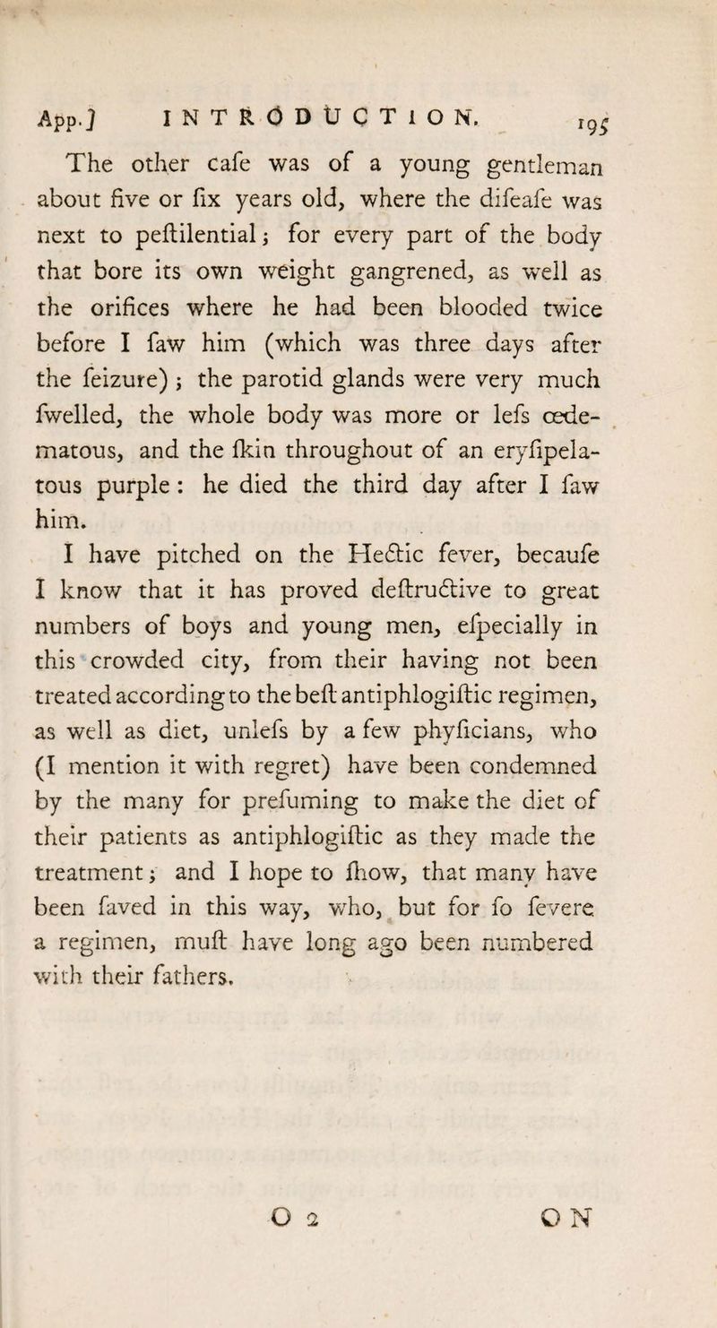 The other cafe was of a young gentleman about five or fix years old, where the difeafe was next to peflilential; for every part of the body that bore its own weight gangrened, as well as the orifices where he had been blooded twice before I faw him (which was three days after the feizure) ; the parotid glands were very much fwelled, the whole body was more or lefs cede- matous, and the fkin throughout of an eryfipela- tous purple : he died the third day after I faw him. I have pitched on the He£tic fever, becaufe I know that it has proved dedrudtive to great numbers of boys and young men, efpecially in this crowded city, from their having not been treated according to the bed antiphlogiflic regimen, as well as diet, unlefs by a few phyficians, who (I mention it with regret) have been condemned by the many for prefuming to make the diet of their patients as antiphlogidic as they made the treatment; and I hope to fhow, that many have been faved in this way, who, but for fo fevere a regimen, mud have long ago been numbered with their fathers.