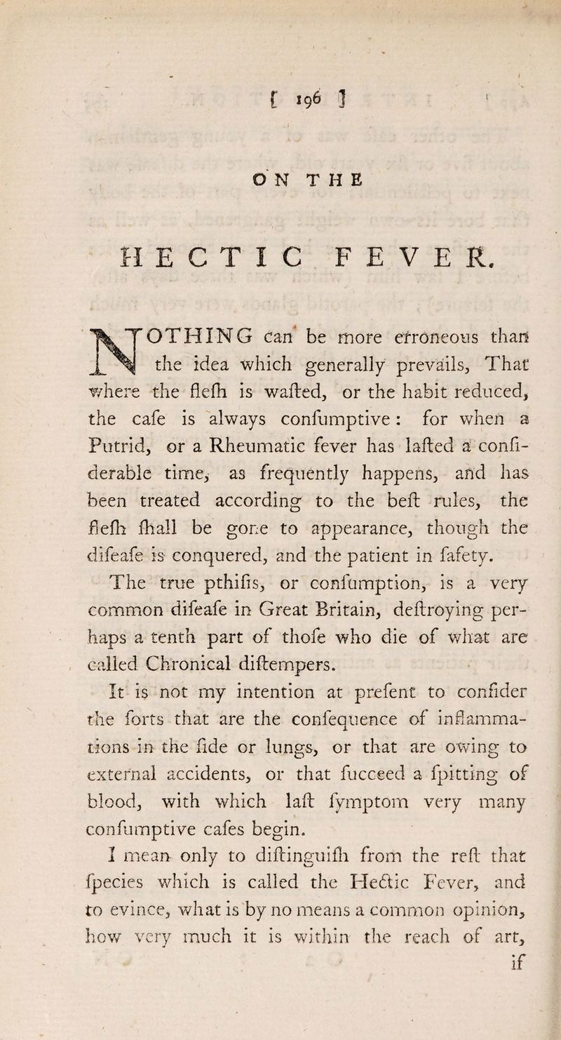 C J96 ] O N T H E HECTIC FEVER. OTHING can be more erroneous than the idea which generally prevails., That where the ftdh is wailed, or the habit reduced, the cafe is always confumptive: for when a Putrid, or a Rheumatic fever has lafted a confi- derable time, as frequently happens, and has been treated according to the beft rules, the flelh fhall be gone to appearance, though the difeafe is conquered, and the patient in fafety. The true pthifis, or confumption, is a very common difeafe in Great Britain, deilroying per¬ haps a tenth part of thofe who die of what are called Chronical diilempers. It is not my intention at prefent to confider the forts that are the confequence of inflamma¬ tions in the fide or lungs, or that are owing to external accidents, or that fucceed a {pitting of blood, with which laft fymptom very many confumptive cafes begin. I mean only to diftinguifh from the reft that fpecies which is called the He&ic Fever, and to evince, what is by no means a common opinion, how very much it is within the reach of art, if