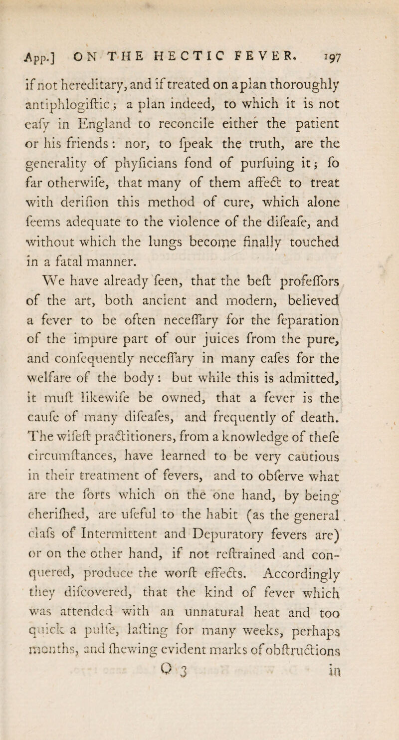 if not hereditary, and if treated on apian thoroughly antiphlogiftic; a plan indeed, to which it is not eafy in England to reconcile either the patient or his friends: nor, to fpeak the truth, are the generality of phyficians fond of purfuing it; fo far otherwife, that many of them affeCl to treat with derifion this method of cure, which alone feems adequate to the violence of the difeafe, and without which the lungs become finally touched in a fatal manner. We have already feen, that the beft profeffors of the art, both ancient and modern, believed a fever to be often necefiary for the feparation of the impure part of our juices from the pure, and confequently neceffary in many cafes for the welfare of the body: but while this is admitted, it muft likewife be owned, that a fever is the caufe of many difeafes, and frequently of death. The wifeft practitioners, from a knowledge of thefe circumftances, have learned to be very cautious in their treatment of fevers, and to oblerve what are the forts which on the one hand, by being eherifhed, are ufeful to the habit (as the general clafs of Intermittent and Depuratory fevers are) or on the Gther hand, if not retrained and con¬ quered, produce the worft effedts. Accordingly they difcovered, that the kind of fever which was attended with an unnatural heat and too quick a pulfe, lading for many weeks, perhaps months, and (hewing evident marks ofobftruClions 0 3