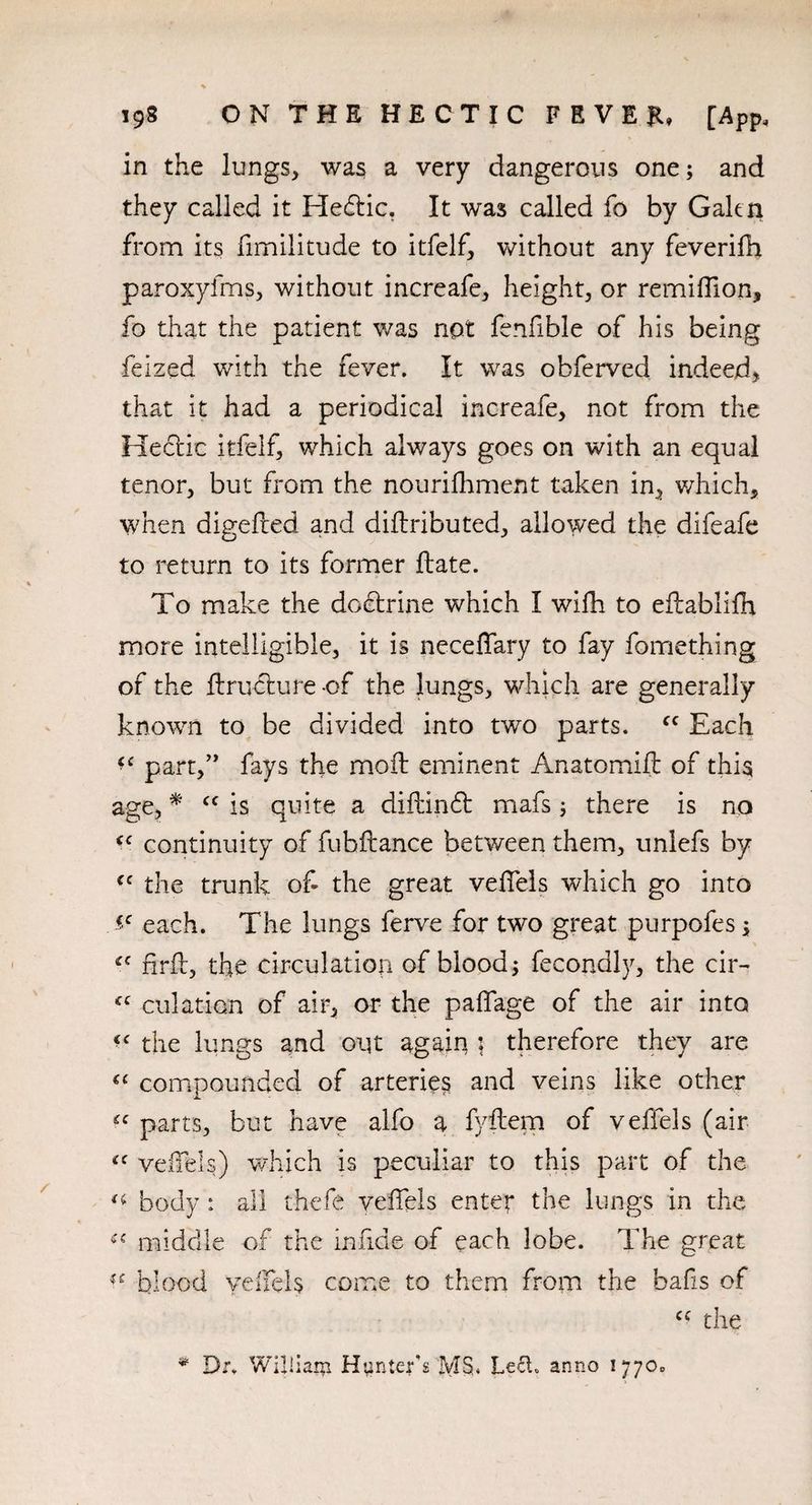 in the lungs, was a very dangerous one; and they called it He&ic, It was called fo by Galen from its fimilitude to itfelf, without any feverifh paroxyfms, without increafe, height, or remiffion, fo that the patient was not fenfible of his being feized with the fever. It was obferved indeed, that it had a periodical increafe, not from the Hectic itfelf, which always goes on with an equal tenor, but from the nourifhment taken in, which, when digeded and diftributed, allowed the difeafe to return to its former {late. To make the dodtrine which I wifh to edablifh more intelligible, it is neceffary to fay fomething of the ftructure -of the lungs, which are generally known to be divided into two parts. fc Each part,” fays the moft eminent Anatomifi of this age, * cc is quite a diftinft mafs; there is no (C continuity of fub dance between them, uniefs by cc the trunk of- the great velTels which go into each. The lungs ferve for two great purpofes; tc drd, the circulation of blood; fecondly, the cir~ <c dilation of air, or the padage of the air into “ the lungs and out again \ therefore they are c< compounded of arteries and veins like other £C parts, but have alfo a fyftem of velTels (air iC velTels) which is peculiar to this part of the u body : all thefe velTels enter the lungs in the middle of the in fide of each lobe. The great blood velTels come to them from the bafis of cc the * Dr. William Hunter's MS. Led. anno 1770,