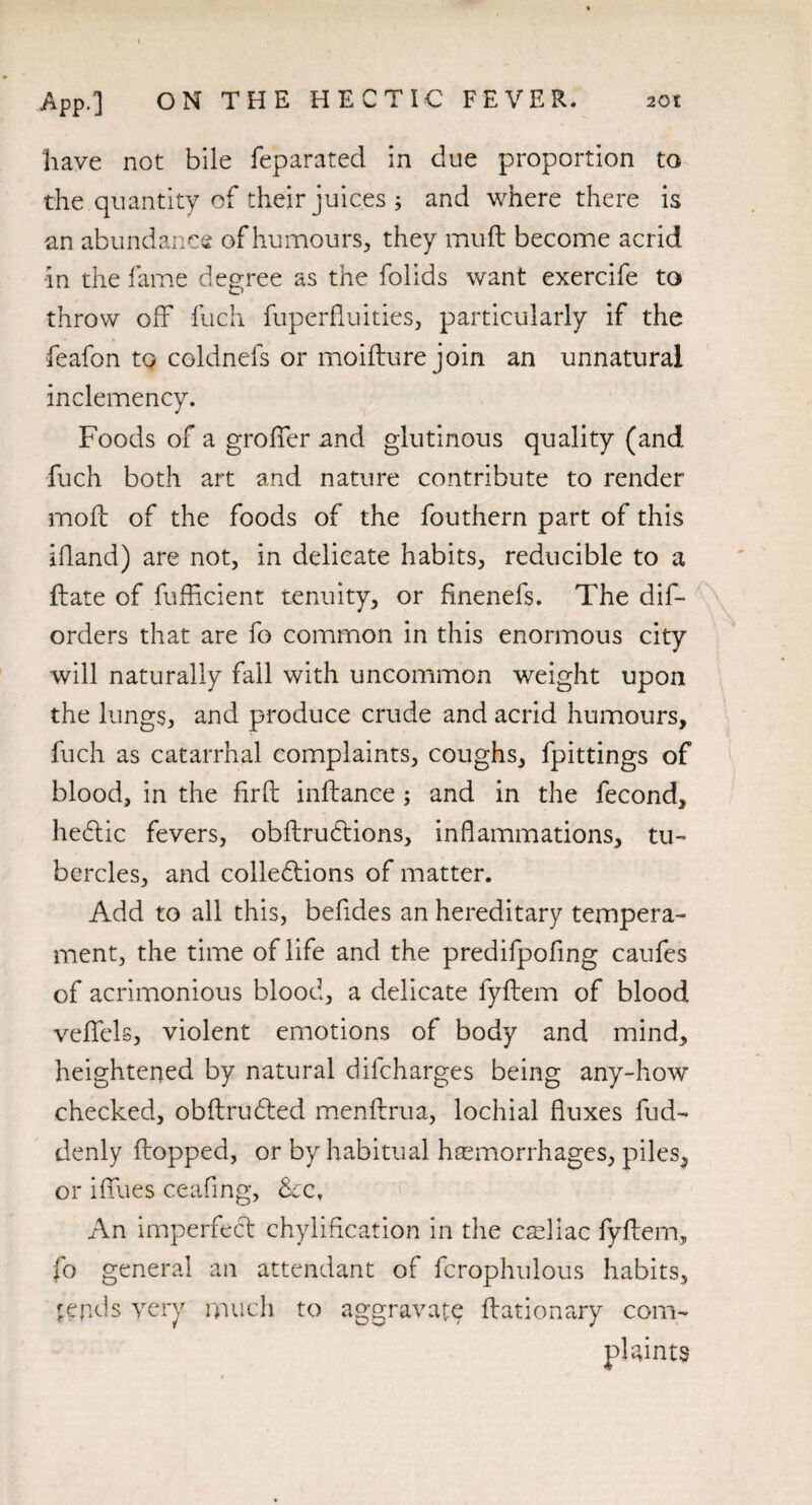 have not bile feparated in due proportion to the quantity of their juices ; and where there is an abundance of humours, they muft become acrid in the fame degree as the folids want exercife to throw off fuch fuperfluities, particularly if the feafon to coldnefs or moifture join an unnatural inclemency. Foods of a groffer and glutinous quality (and fuch both art and nature contribute to render moll of the foods of the fouthern part of this illand) are not, in delicate habits, reducible to a Hate of fufficient tenuity, or fmenefs. The dis¬ orders that are fo common in this enormous city will naturally fall with uncommon weight upon the lungs, and produce crude and acrid humours, fuch as catarrhal complaints, coughs, fpittings of blood, in the fir ft inftance ; and in the fecond, hedtic fevers, obftrudtions, inflammations, tu¬ bercles, and collections of matter. Add to all this, befides an hereditary tempera¬ ment, the time of life and the predifpofing caufes of acrimonious blood, a delicate fyftem of blood veflfels, violent emotions of body and mind, heightened by natural difcharges being any-how checked, obftrudted menftrua, lochial fluxes fud- denly Hopped, or by habitual haemorrhages, piles, or ifllies ceafing, &cf An imperfect chyliflcation in the cseliac fyftem, fo general an attendant of fcrophulous habits, pepds yery much to aggravate ftationary com¬ plaints