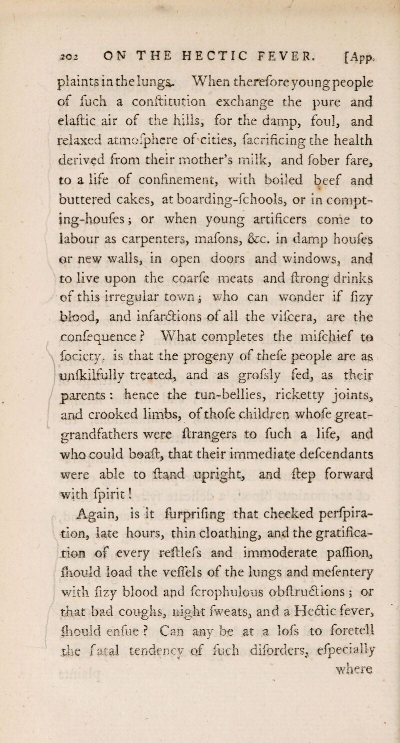 plaints in the lungs,. When therefore young people of Rich a conftitution exchange the pure and elaftic air of the hills, for the damp, foul, and relaxed atmcfphcre of cities, facrificing the health derived from their mother’s milk, and fober fare, to a life of confinement, with boiled beef and buttered cakes, at boarding-fchools, or in compt- ing-houfes; or when young artificers come to labour as carpenters, mafons, &c. in damp houfes or new walls, in open doors and windows, and to live upon the coarfe meats and ftrong drinks of this irregular town; who can wonder if fizy blood, and infardfions of ail the vifcera, are the confequence ? What completes the mifchief to fociety, is that the progeny of thefe people are as unfkilfully treated, and as grofsly fed, as their parents : hence the tun-bellies, ricketty joints, and crooked limbs, of thofe children whofe great¬ grandfathers were Rrangers to fuch a life, and who could boaft, that their immediate defcendants were able to Rand upright, and Rep forward with fpirit ! Again, is It furprifing that checked perfpira- tion, late hours, thin cloathing, and the gratifica¬ tion of every reRlefs and immoderate paffion, fhould load the veiTels of the lungs and mefentery with fizy blood a4nd fcrophulous obRrudtions ; or that bad coughs, night fweats, and a Hediic fever, fliouId e-nfue ? Can any be at a lofs to foretell the fatal tendency of Rich diforders, efpecially where