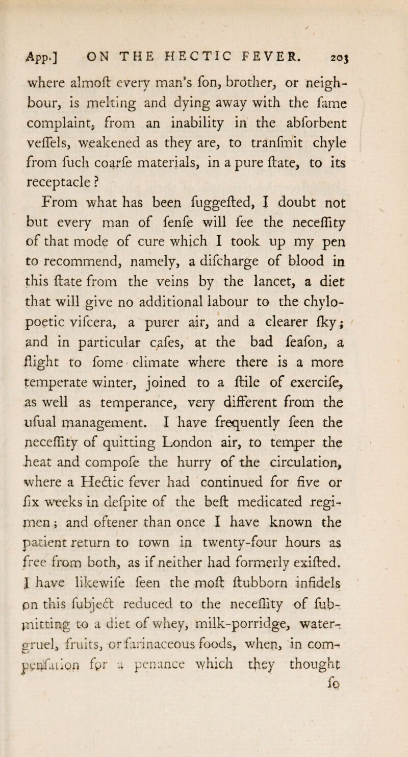 where almoft every man's fon, brother, or neigh¬ bour, is melting and dying away with the fame complaint, from an inability in the abforbent veffels, weakened as they are, to tranfmit chyle from fuch coarfe materials, in a pure flate, to its receptacle ? From what has been fuggefted, I doubt not but every man of fenfe will fee the neceffity of that mode of cure which I took up my pen to recommend, namely, a difcharge of blood in this Hate from the veins by the lancet, a diet that will give no additional labour to the chylo- poetic vifcera, a purer air, and a clearer fky; and in particular qafes, at the bad feafon, a flight to fome climate where there is a more temperate winter, joined to a ftile of exercife, as well as temperance, very different from the ufual management. I have frequently feen the neceflity of quitting London air, to temper the heat and compofe the hurry of the circulation, where a He&ic fever had continued for five or fix weeks in defpite of the beft medicated regi¬ men ; and oftener than once I have known the patient return to town in twenty-four hours as free from both, as if neither had formerly exifhed. I have likewife feen the mofl ftubborn infidels pn this fubje£t reduced to the neceflity of fub- jnitting to a diet of whey, milk-porridge, water- gruel, fruits, or farinaceous foods, when, in com- penfaiion fpr a penance which they thought fo