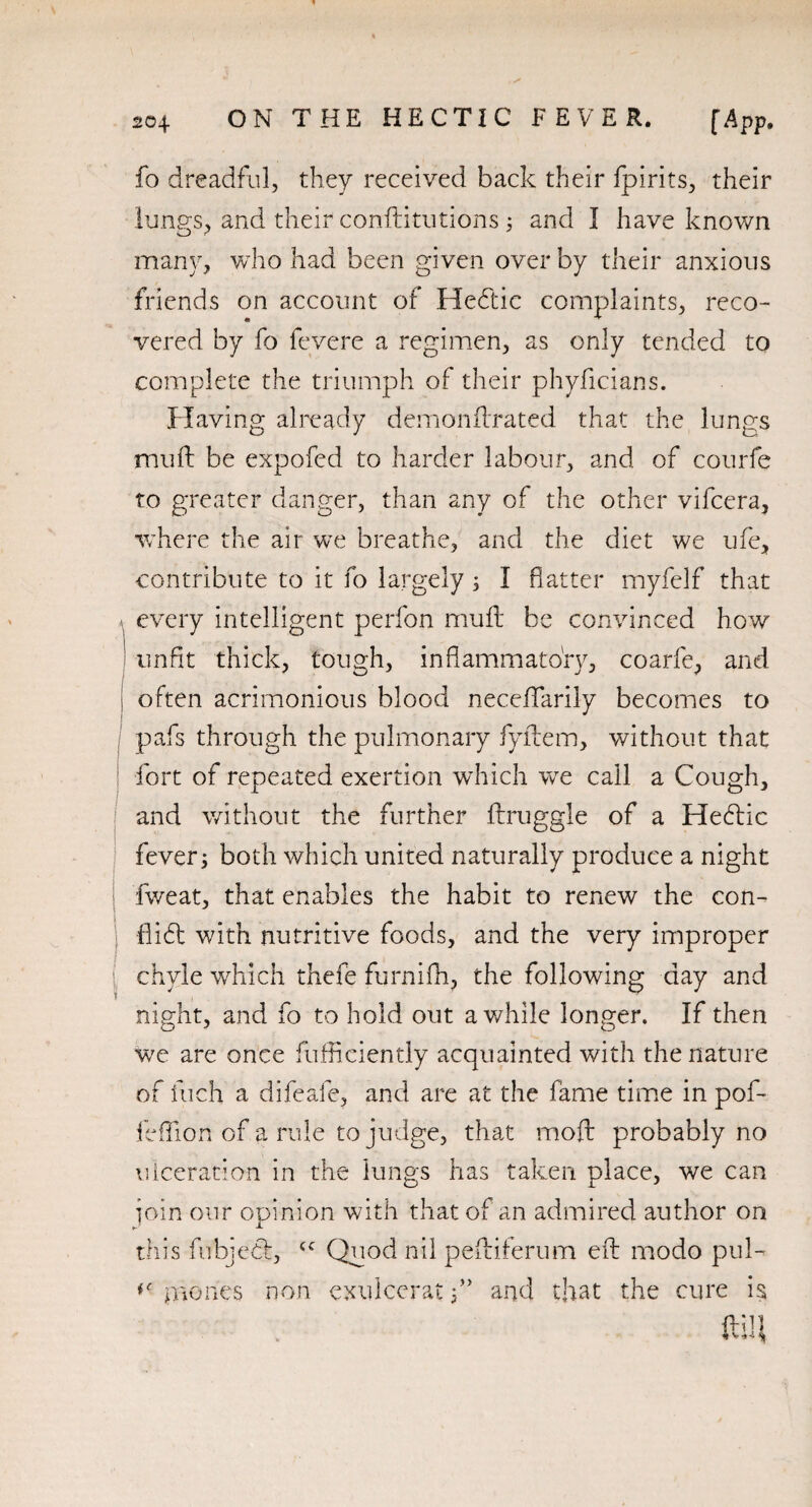 fo dreadful, they received back their fpirits, their lungs, and their conftitutions ; and I have known many, who had been given over by their anxious friends on account of Heftic complaints, reco¬ vered by fo fevere a regimen, as only tended to complete the triumph of their phyficians. Having already demonftrated that the lungs imift be expofed to harder labour, and of courfe to greater danger, than any of the other vifcera, where the air we breathe, and the diet we ufe, contribute to it fo largely; I flatter myfelf that every intelligent perfon muft be convinced how unfit thick, tough, inflammatory, coarfe, and | often acrimonious blood neceflfarily becomes to pafs through the pulmonary fyidem, without that fort of repeated exertion which we call a Cough, and without the further ftruggle of a Hehlic fever; both which united naturally produce a night fweat, that enables the habit to renew the con- fli6l with nutritive foods, and the very improper chyle which thefe furnifh, the following day and night, and fo to hold out awhile longer. If then we are once fufhciently acquainted with the nature of fuch a difeafe, and are at the fame time in pof- feflion of a rule to judge, that mod probably no ulceration in the lungs has taken place, we can join our opinion with that of an admired author on this fubjecl, <c Quod nil peftiferum eft modo pul- IBones non exulceratand that the cure is