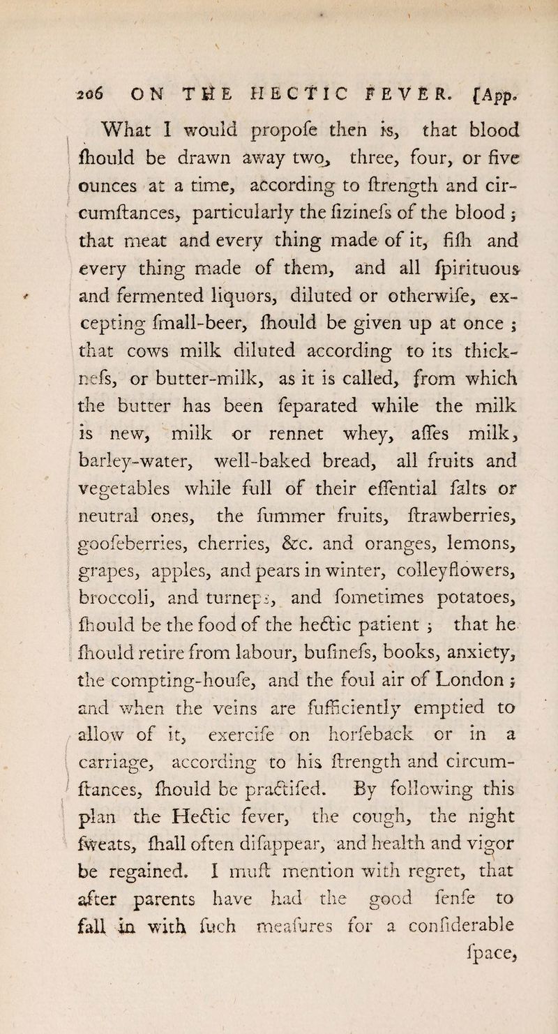 / \ * 206 ON THE HECTIC FEVER. [App, l What 1 would propofe then is, that blood fhould be drawn away two, three, four, or five ounces at a time, according to ftrength and cir- cumflances, particularly the fizinefs of the blood ; that meat and every thing made of it, filli and every thing made of them, and all fpirituous and fermented liquors, diluted or otherwife, ex¬ cepting fmall-beer, fhould be given up at once ; that cows milk diluted according to its thick- nefs, or butter-milk, as it is called, from which the butter has been feparated while the milk is new, milk or rennet whey, affes milk, barley-water, well-baked bread, all fruits and vegetables while full of their effential falts or neutral ones, the fummer fruits, flrawberries, goofeberries, cherries, &c. and oranges, lemons, grapes, apples, and pears in winter, colleyflowers, broccoli, and turneps, and fometimes potatoes, fhould be the food of the he6tic patient 3 that he fhould retire from labour, bufinefs, books, anxiety, the compting-houfe, and the foul air of London , and when the veins are fufficiently emptied to allow of it, cxercife on horfeback or in a carriage, according to his flrength and circum- ftances, fhould be praftifed. By following this plan the Heffic fever, the cough, the night fweats, fhall often difappear, and health and vigor be regained. 1 muft mention with regret, that after parents have had the good fenfe to fall in with fuch me afu res for a confiderable fpace*