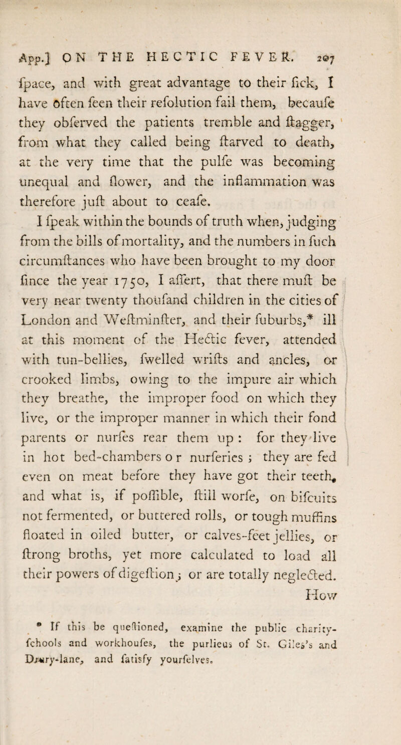 fpace, and with great advantage to their fick, 1 have often feen their refolution fail them, becaufe they obferved the patients tremble and flagger, from what they called being ftarved to death, at the very time that the pulfe was becoming unequal and flower, and the inflammation was therefore juft about to ceafe. I fpeak within the bounds of truth when, judging from the bills of mortality, and the numbers in fuch circumftances who have been brought to my door fince the year 1750, I affert, that there muft be very near twenty thoiifand children in the cities of London and Weftminfter, and their fuburbs,* ill at this moment of the Hebfic fever, attended with tun-bellies, fwelled wrifts and ancles, or crooked limbs, owing to the impure air which they breathe, the improper food on which they live, or the improper manner in which their fond parents or nurfes rear them up : for they live in hot bed-chambers o r nurferies ; they are fed even on meat before they have got their teeth, and what is, if poftible, ftill worfe, on bifcuits not fermented, or buttered rolls, or tough muffins floated in oiled butter, or calves-feet jellies, or ftrong broths, yet more calculated to load all their powers of digeftion; or are totally negiefted. How * If this be questioned, examine the public charity- fchools and workhoufes, the purlieus of St, Giles’s and Dn*ry-lane, and fatisfy yourfelves.