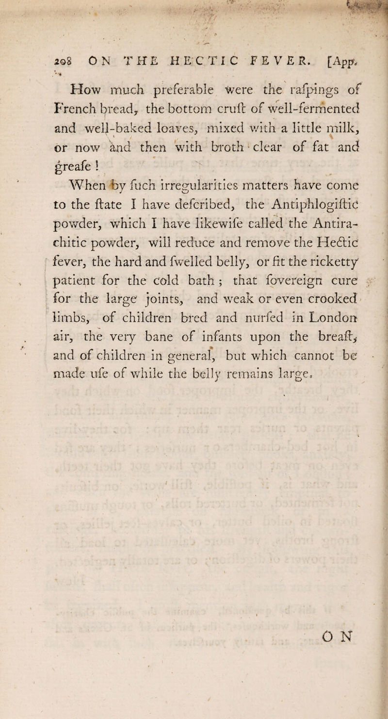 * How much preferable were the ralpings of French bread, the bottom crull of well-fermented and well-baked loaves, mixed with a little milk. \ ’ / \ or now hnd then with broth clear of fat and ! When by filch irregularities matters have come to the ftate I have defer!bed, the Antiphlogiftic powder, which I have likewife called the Antira¬ chitic powder, will reduce and remove the Hebfic fever, the hard and fwelled belly, or fit the ricketty patient for the cold bath ; that fovereign cure for the large joints, and wreak or even crooked limbs, of children bred and nurfed in London air, the very bane of infants upon the breafh* and of children in general, but w7hich cannot be made life of while the belly remains large.