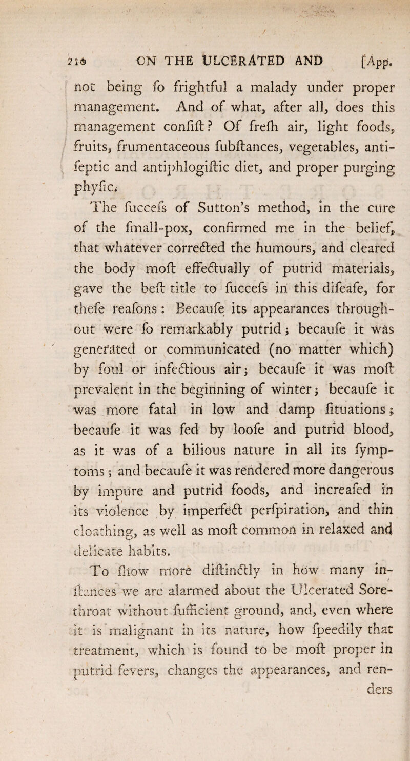 / 2X6 ON THE ULCERATED AND [App. not being fo frightful a malady under proper management. And of what, after all, does this management confift ? Of frefh air, light foods, fruits, frumentaceous fubftances, vegetables, anti- feptic and antiphlogiftic diet, and proper purging phyfic; The fuccefs of Sutton's method, in the cure of the fmall-pox, confirmed me in the belief, that whatever corredted the humours, and cleared the body moil effedtually of putrid materials, gave the bed title to fuccefs in this difeafe, for thefe reafons: Becaufe its appearances through¬ out were fo remarkably putrid; becaufe it was generated or communicated (no matter which) by foul or infectious airs becaufe it was moft prevalent in the beginning of winter s becaufe it was more fatal in low and damp fituations; becaufe it was fed by loofe and putrid blood, as it was of a bilious nature in all its fymp- toms ; and becaufe it was rendered more dangerous by impure and putrid foods, and increafed in its violence by imperfedt perfpiration, and thin cloathing, as well as moft common in relaxed and Co J delicate habits. To flow more diftindily in how many in- fiances we are alarmed about the Ulcerated Sore- throat without fufficient ground, and, even where it is malignant in its nature, how fpeedily that treatment, which is round to be moft proper in putrid fevers, changes the appearances, and ren¬ ders