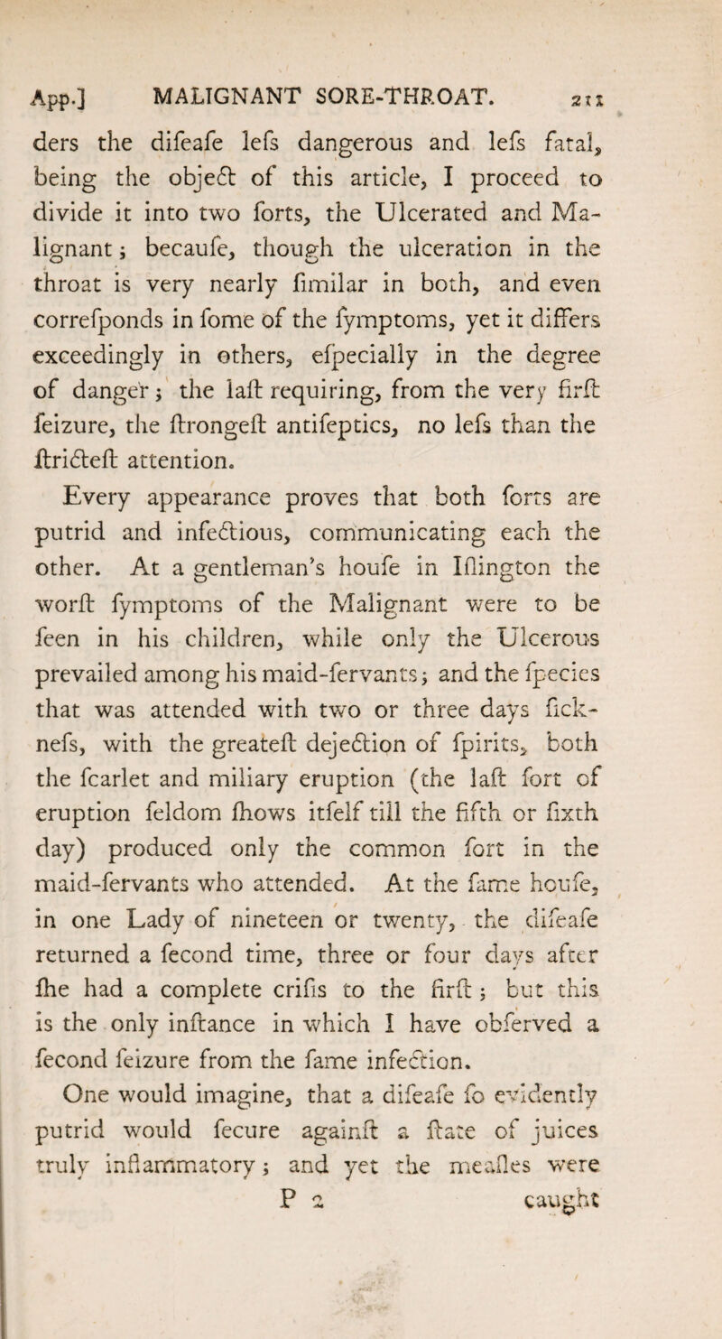 MALIGNANT SORE-THROAT. 2 XI App.] ders the difeafe lefs dangerous and lefs fatal, being the objeCt of this article, I proceed to divide it into two forts, the Ulcerated and Ma¬ lignant ; becaufe, though the ulceration in the i * throat is very nearly fimilar in both, and even correfponds in fome of the fymptoms, yet it differs exceedingly in others, efpecially in the degree of danger; the lafh requiring, from the very firft feizure, the flrongefl antifeptics, no lefs than the ftridteft attention. Every appearance proves that both forts are putrid and infectious, communicating each the other. At a gentleman's houfe in Iflington the worft fymptoms of the Malignant were to be feen in his children, while only the Ulcerous prevailed among his maid-fervants\ and the fpecies that was attended with two or three days fick- nefs, with the greateft dejedtion of fpirits, both the fcarlet and miliary eruption (the laft fort of eruption feldom fhows itfelf till the fifth or fixth day) produced only the common fort in the maid-fervants who attended. At the fame houfe, in one Lady of nineteen or twenty, the difeafe returned a fecond time, three or four days after fhe had a complete crifis to the firft ; but this is the only inftance in which I have obferved a fecond feizure from the fame infection. One would imagine, that a difeafe fo evidently putrid would fecure againft a Hate of juices truly inflammatory; and yet the meafles were P a caught