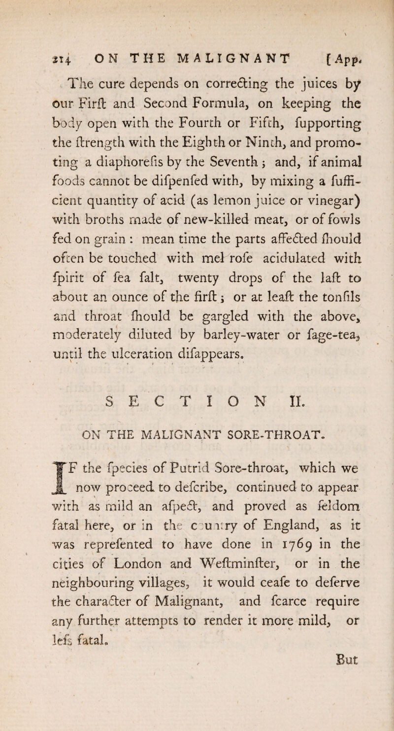 314 ON THE MALIGNANT {App< The cure depends on corredting the juices by our Firft and Second Formula, on keeping the body open with the Fourth or Fifth, fupporting the ftrength with the Eighth or Ninth, and promo¬ ting a diaphorefis by the Seventh ; and, if animal foods cannot be difpenfed with, by mixing a fuffi- cient quantity of acid (as lemon juice or vinegar) with broths made of new-killed meat, or of fowls fed on grain : mean time the parts affedted ftiould often be touched with mel rofe acidulated with fpirit of fea fait, twenty drops of the laffc to about an ounce of the firft; or at leaft the tonfiis and throat fhould be gargled with the above, moderately diluted by barley-water or fage-tea, until the ulceration difappears. S E C T I O N IL ON THE MALIGNANT SORE-THROAT- IF the fpecies of Putrid Sore-throat, which we now proceed to defcribe, continued to appear with as mild an afpedl, and proved as feldom fatal here, or in the curry of England, as it was reprefented to have done in 1769 in the cities of London and Weftminfter, or in the neighbouring villages, it would ceafe to deferve the charadter of Malignant, and fcarce require any further attempts to render it more mild, or left fatal* , But