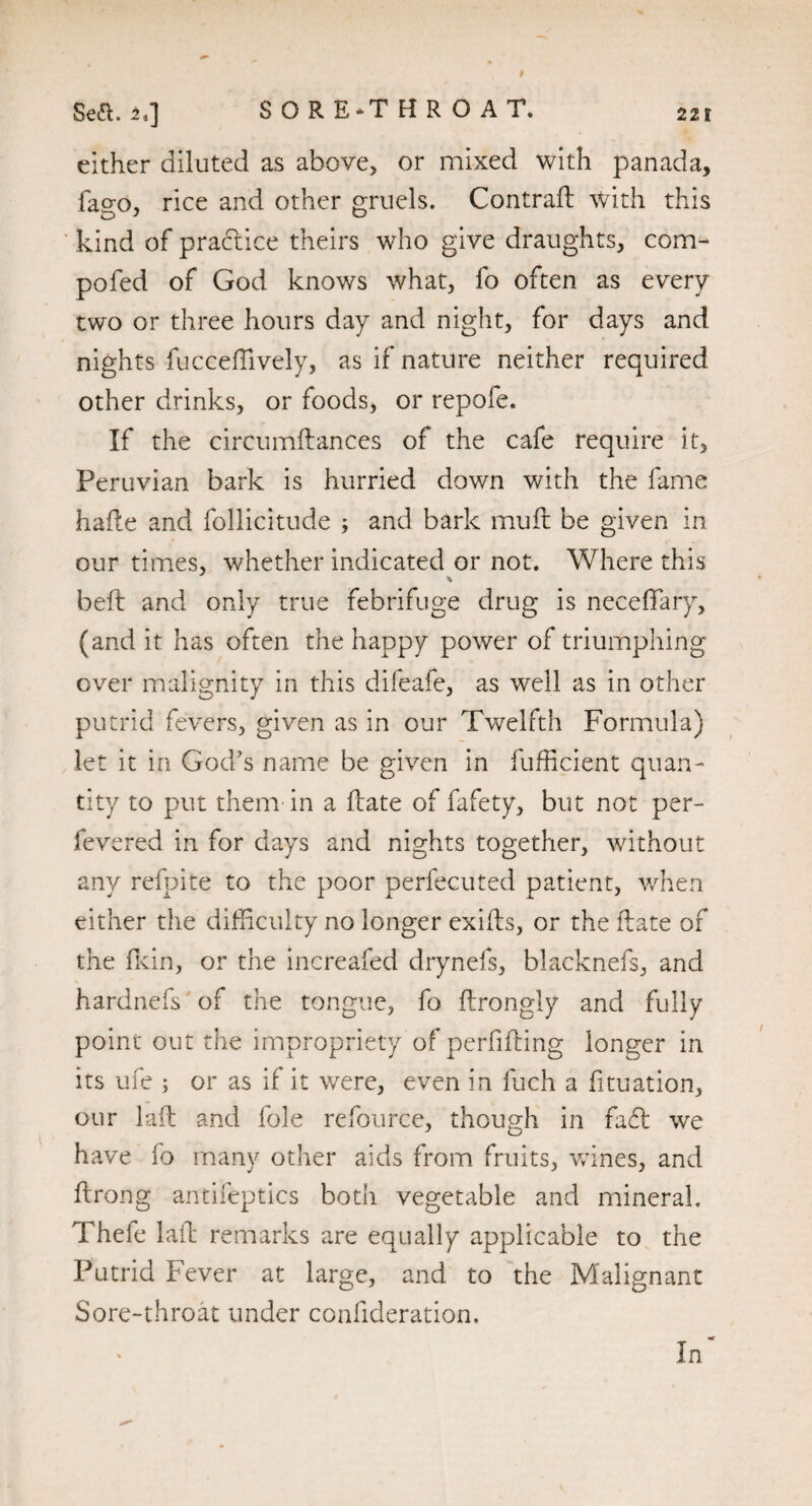 either diluted as above, or mixed with panada, fao-o, rice and other gruels. Contrail with this kind of practice theirs who give draughts, corm pofed of God knows what, fo often as every two or three hours day and night, for days and nights fucceffively, as if nature neither required other drinks, or foods, or repofe. If the circumflances of the cafe require it, Peruvian bark is hurried down with the fame hade and follicitude ; and bark muft be given in our times, whether indicated or not. Where this \ beft and only true febrifuge drug is neceflfary, (and it has often the happy power of triumphing over malignity in this difeafe, as well as in other putrid fevers, given as in our Twelfth Formula) let it in God’s name be given in fufficient quan¬ tity to put them in a date of fafety, but not per- fevered in for days and nights together, without any refpite to the poor perfecuted patient, when either the difficulty no longer exids, or the date of the fkin, or the increafed drynefs, blacknefs, and hardnefs of the tongue, fo drongly and fully point out the impropriety of perfifting longer in its ufe ; or as if it were, even in fuch a fituation, our lad and foie refource, though in fa£l we have fo many other aids from fruits, wines, and drong antifeptics both vegetable and mineral. Thefe lad remarks are equally applicable to the Putrid Fever at large, and to the Malignant Sore-throat under confideration. In