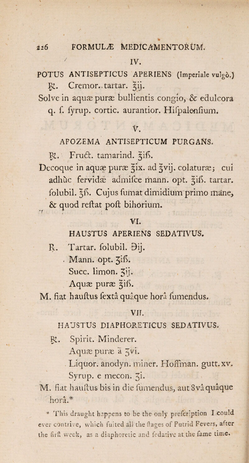 7 IV. POTUS ANTISEPTICUS APERIENS (Imperiale vulgb.) I>i. Cremoivtartar. Solve in aquas purs bullientis congio, & edulcora q. f. fyrup. cortic. aurantior. Hifpale-nfium. V. APOZEMA ANTISEPTICUM PURGANS. Pi. Frudt. tamarind. §if5. Decoque in aqus purs §ix. ad |vij. colaturs; cui adhuc fervids admifce mann. opt. §ifi. tartar, folubil. Cujus futnat dimidiu'm primo m^ne, & quod reftat poll bihorium. VI. HAUSTUS APERIENS SEDATIVUS. R. Tartar, folubil. 9ij. . Mann. Opt. Jif>- Succ. limon. jij. Aqus purs §ib. M. fiat hauftus fexta quaque hora fumendus. VII. HAUSTUS DIAPHORETICUS SEDATIVUS. Pi. Spirit. Minderer. Aquspurs a Jvi. Liquor, anodyn. miner. Hoffman, gutt.xv. Syrup, e mecon. Ji. M. fiat hauftus bis in die fumendus, aut8va quaque hora.* * This draught happens to be the only prefcription I could ever contrive, which fuited all the ftages of Putrid Fevers, after the (irR week, as a diaphoretic and fe dative at the fame time.
