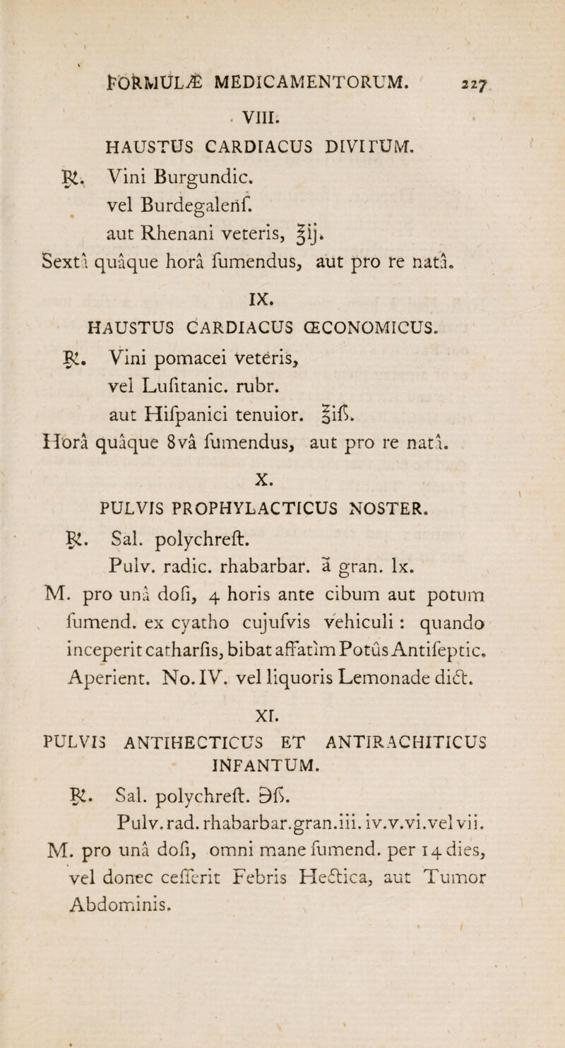 FORMULA MEDICAMENTORUM. 217 ■ VIII. HAUSTUS CARDIACUS DIVITUM. R. Vini Burgundic. •r- O vel Burdegalerif. aut Rhenani veteris, ^ij* Sexta quaque hora fumendus, aut pro re nata. IX. HAUSTUS CARDIACUS GECONOMICUS. PC. Vini pomacei Veteris, vei LuTitanic, rubr. aut Hifpanici tenuior. |if>. Hora quaque 8va fumendus, aut pro re nata. X. PUL VIS PROPHYLACTICUS NOSTER. PC. Sal. polychreft. Pulv. radic. rhabarbar. a gran. lx. M. pro una dofi, 4 horis ante cibum aut potum fumend. ex cyatho cujufvis vehiculi: quando inceperitcatharfis, bibat affatimPotusAntifeptic, Aperient. No. IV. vel liquoris Lemonade didt. XL PULVIS ANTIHECTICUS ET ANTIRACHITICUS INFANTUM. PC. Sal. polychreft. Pulv. rad. rhabarbar.gran.iii. iv.v.vi.vel vii. M. pro una dofi, omni mane fumend. per 14 dies, vel donee cedent Febris Hedtica, aut Tumor Abdominis.