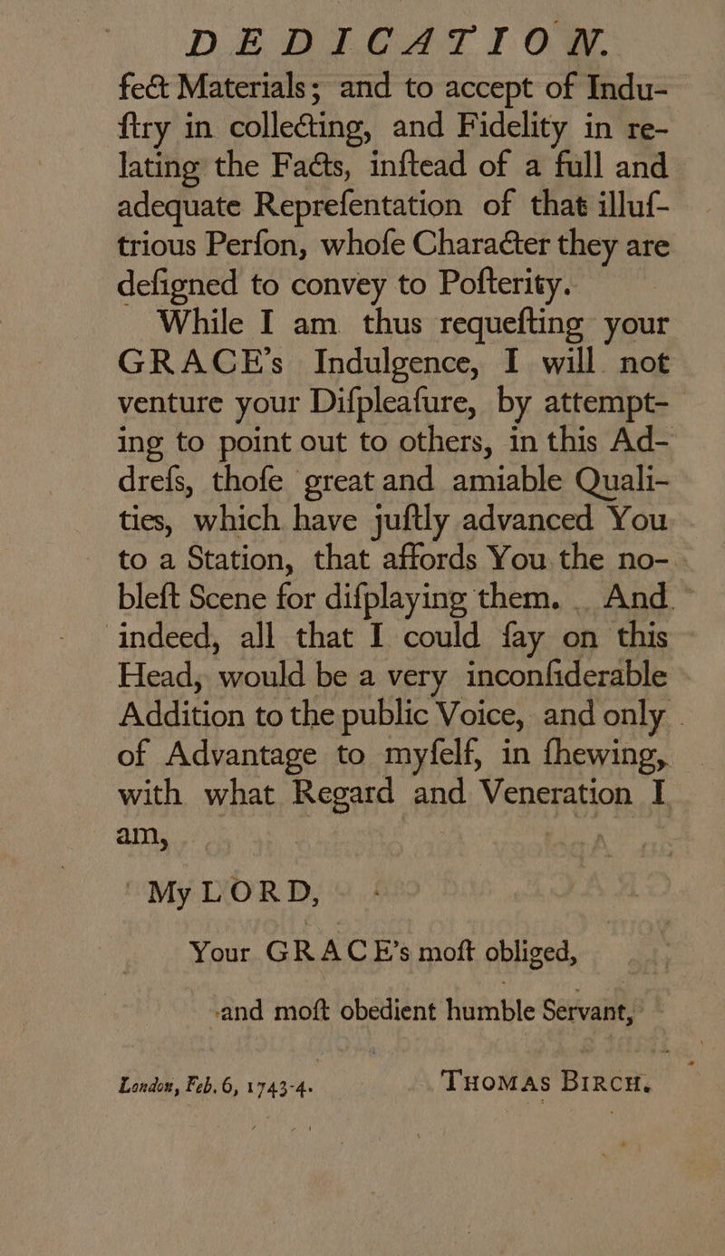 DEBI AT Og. fect Materials; and to accept of Indu- ftry in collecting, and Fidelity in re- lating the Faéts, inftead of a full and adequate Reprefentation of that illuf- trious Perfon, whofe Character they are defigned to convey to Pofterity. While I am. thus requefting your GRACGE’s Indulgence, I will. not venture your Difpleafure, by attempt- ing to point out to others, in this Ad- drefs, thofe great and amiable Quali- ties, which have juftly advanced You - - to a Station, that affords You the no-. bleft Scene for difplaying them. . And ~ indeed, all that I could fay on this Head, would be a very inconfiderable Addition to the public Voice, and only of Advantage to myfelf, in fhewing, _ with what Regard and Veneration I ans | ou |My LORD, Your GRA C E’s moft obliged, and moft obedient humble Servant,