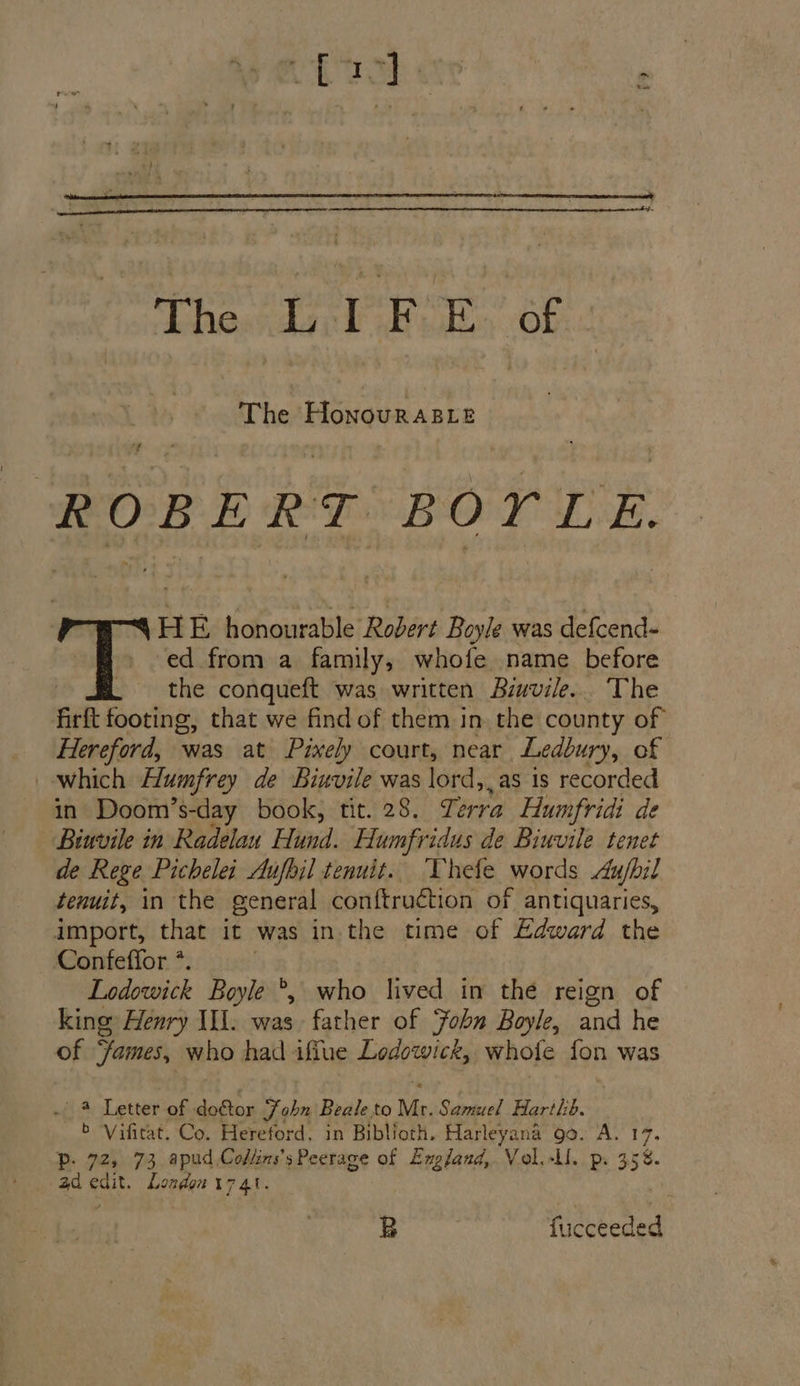 The HonovrRABLt sd ROBERT BOYLeE. HE honourable Robert Boyle was defcend- ed from a family, whofe name before : _ the conqueft was written Biuvile.. The firft footing, that we find of them in the county of Hereford, was at Pixely court, near Ledbury, of which Humfrey de Biuvile was lord, as is recorded in Doom’s-day book, tit. 28. J. era Humfridi de Binvile in Radelau Hund. Humfridus de Biuvile tenet de Rege Pichelei Aufojl tenuit.. ‘Vhefe words Aufpil tenuit, in the general conftruction of antiquaries, import, that it was in the time of Edward the Confeflor *. Lodowick Boyle *, who lived in the reign of king: Henry II. was father of Fobn Boyle, and he of ‘fames, who had ifiue Ledowick, whole fon was 4 Letter of do€tor Zohn Beale to Mr. Samuel Harthb. b Vifitat. Co. Hereford, in Biblioth. Harleyana go. A. 17. Pp. 72, 73 apud Cofkms’s Peerage of England, Vol.-Ll. p. 35%. ad edit. London 17 41. B fucceeded