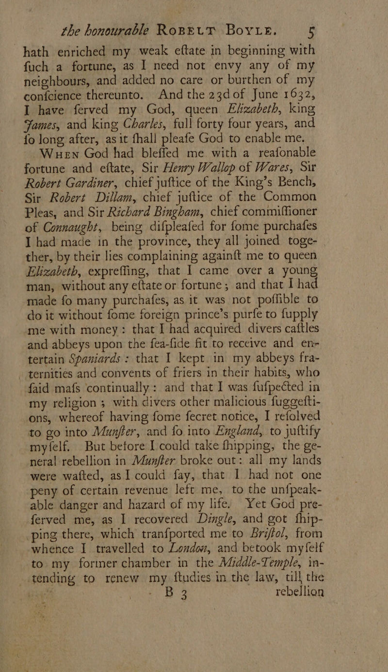hath enriched my weak eftate in beginning with fuch a fortune, as I need not envy any of my neighbours, and added no care or burthen of my conicience thereunto. And the 23dof June 1632, I have ferved my God, queen Elizabeth, king Fames, and king Charles, full forty four years, and fo long after, asit fhall pleafe God to enable me. Wuen God had bleffed me. with a reafonable fortune and eftate, Sir Henry Wallop of Wares, Sir Robert Gardiner, chief juftice of the King’s Bench, Sir Robert Dillam, chief juttice of the Common Pleas, and Sir Richard Bingham, chief commiffioner of Connaught, being difpleafed for fome purchafes I had made in the province, they all joined toge- | ther, by their lies complaining againft me to queen Elizabeth, expreffing, that I came over a young man, without any eftate or fortune; and that I had made fo many purchafes, as it was not poflible to do it without fome foreign prince’s purfe to fupply me with money: that I had acquired divers caftles and abbeys upon the fea-fide fit to receive and en tertain Spaniards: that I kept in my abbeys fra- ternities and convents of friers in their habits, who faid mafs continually: and that I was fufpected in my religion 5 with divers other malicious fuggefti- ons, whereof having fome fecret notice, I refolved to go into Munfter, and fo into England, to juftify myfelf. But before I could take fhipping, the ge- neral rebellion in Munjfter broke out: all my lands were wafted, as I could fay, that I had not one peny of certain revenue left me, to the unfpeak- able danger and hazard of my life. Yet God pre- ferved me, as I recovered Dingle, and got fhip- ping there, which tranfported me to Briffol, from whence I travelled to London, and betook myfelf to my former chamber in the M@iddle-Temple, in- tending to renew my ftudies in the law, tll the ee Se ae rebellion