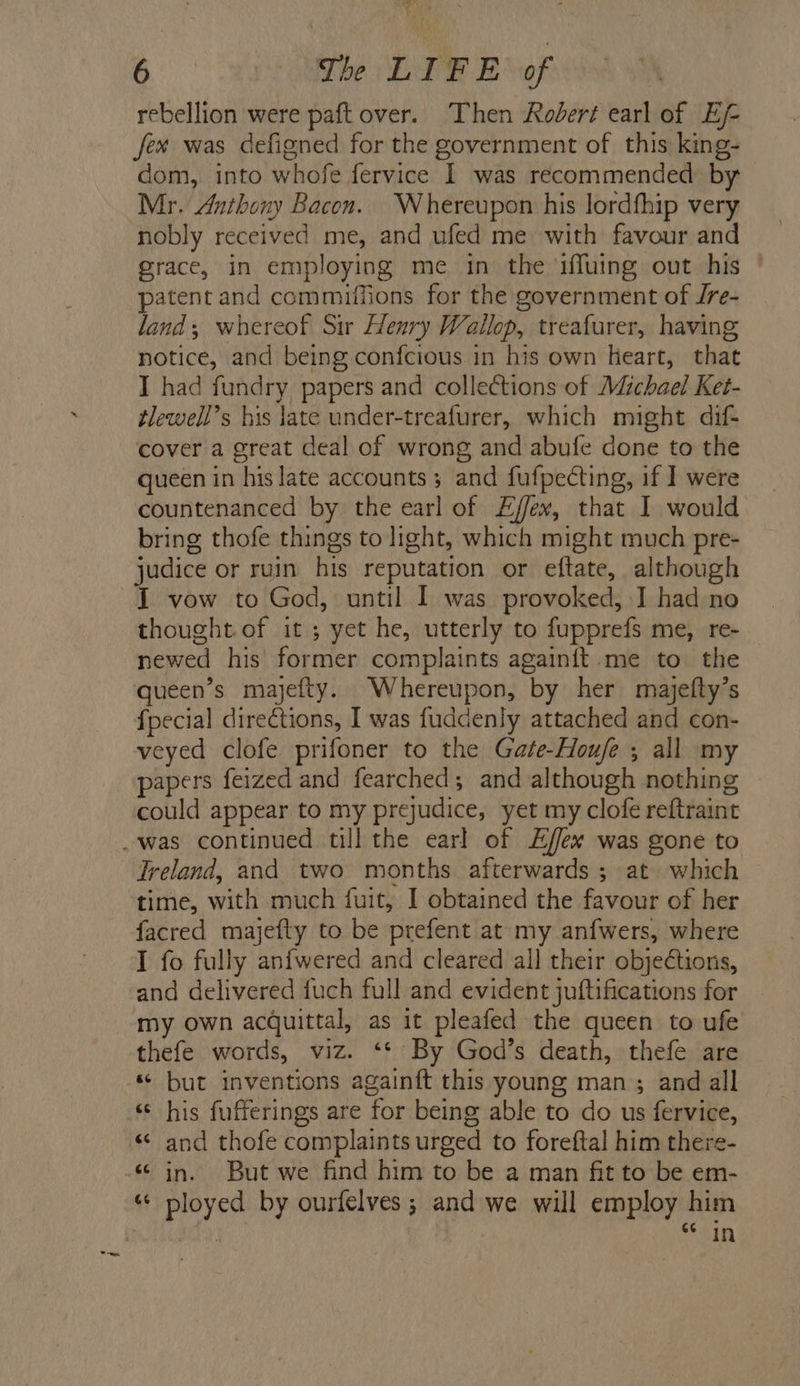 rebellion were paft over. Then Rodert earl of E/- fex was defigned for the government of this king- dom, into whofe fervice | was recommended by Mr. Anthony Bacon. Whereupon his lordfhip very nobly received me, and ufed me with favour and grace, in employing me in the ‘1ffuing out his | patent and commiffions for the government of Jre- land; whereof Sir Henry Wallop, treafurer, having notice, and being confcious in his own heart, that I had fundry papers and collections of Michael Ket- tlewell’s his late under-treafurer, which might dif- cover a great deal of wrong and abufe done to the queen in his late accounts; and fufpecting, if 1 were countenanced by the earl of Effex, that I would bring thofe things to light, which might much pre- judice or ruin his reputation or eftate, although {I vow to God, until I was provoked, I had no thought. of it ; yet he, utterly to fupprefs me, re- newed his former complaints againit me to the queen’s majefty. Whereupon, by her majefty’s fpecial directions, I was fuddenly attached and con- veyed clofe prifoner to the Gate-Hou/fe ; all my papers feized and fearched; and although nothing could appear to my prejudice, yet my clofe reftraint _was continued till the earl of Effex was gone to Treland, and two months afterwards; at which time, with much fuit, I obtained the favour of her facred majefty to be prefent at my anfwers, where I fo fully anfwered and cleared all their objections, and delivered {uch full and evident juftifications for my own acquittal, as it pleafed the queen to ufe thefe words, viz. ‘* By God’s death, thefe are * but inventions againft this young man ; and all his fufferings are for being able to do us fervice, « and thofe complaints urged to foreftal him there- - in. But we find him to be a man fit to be em- “ ployed by ourfelves ; and we will employ him SOW cin