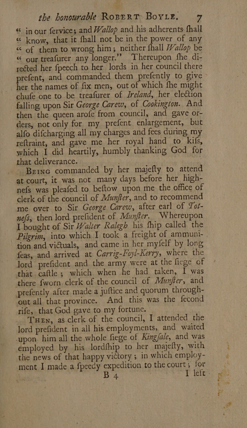 “ in our fervice; and Wallop and his adherents fhall “ know, that it fhall not be in the power of any < of them to wrong him; neither fhall Vallop be “ our treafurer any longer.” Thereupon fhe di- reéted her fpeech to her lords in her council there her the names of fix men, out of which fhe might chufe one to be treafurer of Ireland, her election falling upon Sir George Carew, of Cookington. And then the queen arofe from council, and gave or- ders, not only for my prefent enlargement, but alfo difcharging all my charges and fees during my reftraint, and gave me her royal hand to kifs, which I did heartily, humbly thanking God for that deliverance. . | Bernc commanded by her majefty to attend at court, it was not many days before her _high- nefs was pleafed to beftow upon me the office of clerk of the council of Munjter, and to recommend ‘me over to Sir George Carew, after earl of Tot- nefs, then lord. prefident of Munfter. Whereupon I bought of Sir Walier Ralegh his fhip called the tion and viétuals, and came in her myfelf by long feas, and arrived at Carrig-Foyl-Kerry, where the lord prefident and the army were at the ficge of that caftle ; which when he had taken, I was there fworn, clerk of the council of Munfter, and prefently after made a juftice and quorum through- out all that province. And this was the fecond rife, that God gave to my fortune. _ Tuen, as clerk of the council, I attended the lord prefident in all his employments, and waited upon. him all the whole fiege of Kingfale, and was employed by his lordfhip to her majefty, with the news of that happy victory ; in which employ- ment I made a fpeecy expedition to the court ; for ea” IF rg