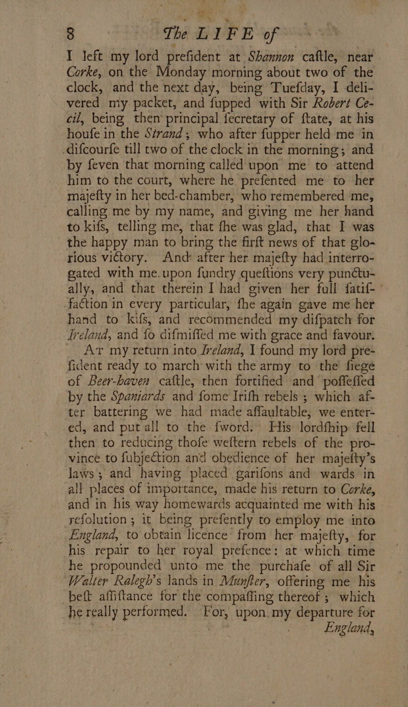 ba a 8 The LIFE of I left my lord prefident at Shannon caftle, near Corke, on the Monday morning about two of the clock, and the next day, being Tuefday, I deli- vered my packet, and fupped with Sir Robert Ce- cil, being then’ principal fecretary of ftate, at his houfe in the Strand, who after fupper held me in -difcourfe till two of the clock in the morning; and by feven that morning called upon me to attend him to the court, where he prefented me to her mayjefty in her bed-chamber, who remembered me, calling me by my name, and giving me her hand to kifs, telling me, that fhe was glad, that I was the happy man to bring the firft news of that glo- rious victory. And: after her majefty had interro- gated with me.upon fundry queftions very punétu- ally, and that therein I had given her full fatif-~ fa€tion in every particular, fhe again gave me her hand to kifs, and recommended my difpatch for Jreland, and fo difmiffed me with grace and favour. _ Ar my return into [reland, I found my lord pre- fident ready to march with the army to the’ fiege of Beer-haven cattle, then fortified and’ poffefied by the Spaniards and fome Irifh rebels ; which af- ter battering we had made affaultable, we enter- ed, and putall to the fword. His lordfhip fell then to reducing thofe weftern rebels of the pro- vince to fubjection and obedience of her majetty’s laws ; and having placed garifons and wards in all places of importance, made his return to Corke, and in his way homewards acquainted me with his refolution ; it being prefently to employ me into England, to obtain licence from her majefty, for his repair to her royal prefence: at which time he propounded unto me the purchafe of all Sir ‘Walter Ralegh’s lands in Munfter, offering me his -beft affiftance for the compaffing thereof ; which he really performed. For, upon. my departure for Lave | England,