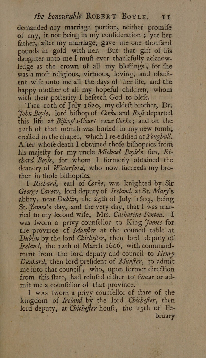 demanded any marriage portion, neither promife of any, it not being in my confideration 5 yet her father, after my marriage, gave me one thoufand pounds in gold with her. But that gift of his daughter unto me I muft ever thankfully acknow- ledge as the crown of all my bleflings; for fhe was a moft religious, virtuous, loving, and obedi- ent wife unto me all the days of her life, and the happy mother of all my hopeful children, whom with their pofterity I befeech God to blefs. Tue 1oth of July 1620, my eldeft brother, Dr. John Boyle, lord bifhop of Corke and Ro/s departed this life at Bi/bop’s-Court near Corke; and on the 12th of that month was buried in my new tomb, After whofe death I obtained thofe bifhoprics from his majefty for my uncle Michael Boyle’s fon, Ki- chard Boyle, for whom I formerly obtained the deanery of Waterford, who now fucceeds my bro- ther in thofe bifhoprics. I Richard, earl of Corke, was knighted by Sir George Carew, lord deputy of Jreland, at St. Mary’s abbey, near Dublin, the 25th of July 1603, being St. Fames’s day, and the very day, that I was mar- ried to my fecond wife, Mrs. Catharine Fenton. 1 was fworn a privy counfellor to King Fames for the province of Munfter at the council table at Dublin by the lord Chichefier, then lord deputy of Treland, the 12th of March 1606, with command- ment from the lord deputy and council to Henry Dunkard, then lord prefident of Munjfer, to admit me into that council; who, upon former direction from this ftate, had refufed either to’ {wear or ad- mit me a counfellor of that province. , I was fworn a privy counfellor of ftate of the kingdom of Ireland by the lord Chicheffer, then lord deputy, at Chichefer houfe, the 15th of Fe- ' 3 bruary