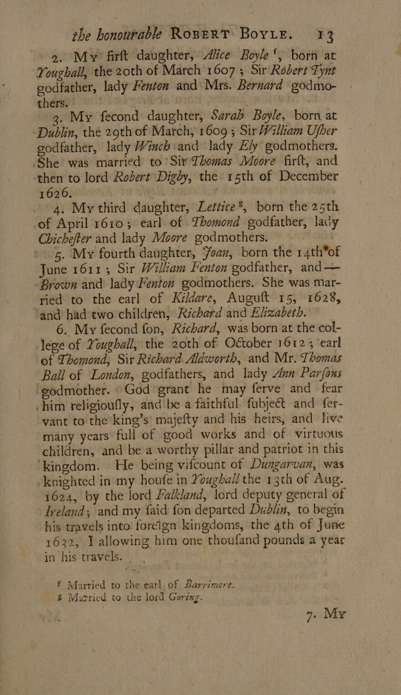 - 9. My? firft daughter, Alice Boyle *, born at Youghall, the 20th of March 1607 ; Sir Robert Tynt godfather, lady Femton and Mrs. Bernard godmo- thers. | +e . 3. My fecond daughter, Sarah Boyle, born at ‘Dublin, thé 29th of March, 1609 ; Sir Wiliam Ujber godfather, lady Winch ‘and lady E/y godmothers. She was married to SirThomas Moore firft, and ‘then to lord Robert Digdy, the 15th of December 1626. | | 4. My third daughter, Lettice®, born the 25th of April 1610; earl of Thomond godfather, lady Chichefter and lady Moore godmothers. — - , 5. My fourth daughter, ‘oan, born the 14th*of June 1611; Sir William Fenton godfather, and — Brown and lady Fenton godmothers. She was mar- ried to the earl of Kildare, Auguft 15, 1628, and had two children, Richard and Elizabeth. 6. My fecond fon, Richard, was born at the col- ege of Youghall, the 20th of October 1612 ; ‘earl of Thomond, Sir Richard. Aldworth, and Mr. Thomas Bail of London, godfathers, and lady Ann Parjfons ‘godmother. «God grant he may ferve’ and fear him religioully, and be a faithful fubject and fer- vant to the king’s’ majefty and his heirs, and live many years full of good works and of virtuous children, and be a worthy pillar and patriot in this ‘kingdom. He being vifcount of Dungarvan, was -knighted in my houfe in Youghall the 13th of Aug. 1624, by the lord Falkland, lord deputy general of Ireland; and my faid fon departed Dublin, to begin his travels into foreign kingdoms, the 4th of June 1632, J allowing him one thoufand pounds a year in his travels. | £ Married to the earl, of Barrimore. &amp; Matried to the lord Goring.