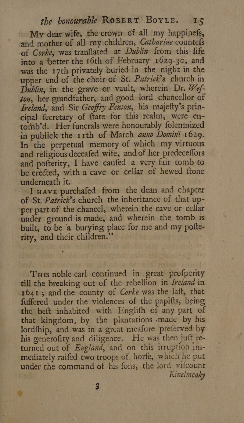 My dear wife, the crown of all my happinefs, and mother of all my children, Catharine counteds of Corke, was tranflated at Dublin from this life into a ‘better the 16th of February 1629-30, and was the 17th privately buried in the night in the upper end of the choir of St. Patrick’s church in Dublin, in the grave or vault, wherein Dr. We/- ton, her grandfather, and good lord chancellor of Freland, and Sir Geoffry Fenton, his majefty’s prin- cipal fecretary of ftate for this realm, were en- tomb’d. Her funerals were honourably folemnized in publick the 11th of March guano Domini 1629. In the perpetual memory of which ‘my virtuous and religious deceafed wife, and of her predeceffors and pofterity, I have caufed a very fair tomb to be erected, with a cave or cellar of hewed itone underneath it. wave purchafed from the dean and chapter of St. Patrick’s church the inheritance of that up- per part of the chancel, wherein the cave or cellar under ground is made, and wherein the tomb is built, to be ‘a burying place for me and my pofte- rity, and their children.”’ - Tuts noble earl continued in great profperity till the breaking out of the rebellion in Jrelazd in 16413 andthe county of Corke was the Jaft, that fuffered under the violences of the papifts, being the beft inhabited with Englith of any part of that kingdom, by the plantations .made by his lordfhip, and was in a great meafure preferved by his generofity and diligence. He was then juft re- turned out of Exgland, and on this irruption im- mediately raifed two troops of horfe, which he put under the command of his fons, the lord vifcount 3 Kinelmeaky