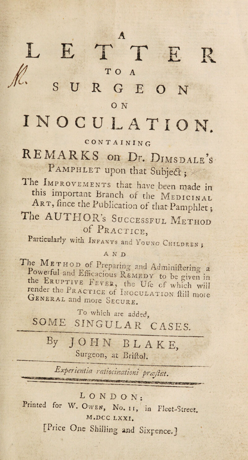 E R L E A T T */ T O A SURGEON O N INOCULATIO N. CONTAINING REMARK^ on Dr. Dimsdale’s Pamphlet upon that Subject; The Improvements that have been made in this important Branch of the Medicinal Art, 11 nee the Publication of that-Pamphlet; Tne AUTPIGRs Successful Method of Practice, Particularly with Infants and Young Children; A N D The Metkod of Preparing and Adminiftering a Powerful and Efficacious .Remedy to be given in h/YT 1'£V£B’ ths Ufe cf which will render the Practice of Inoculation ftill more vjlNeral and more Secure. l o which are added, SOME SINGULAR CASES. By JOHN BLAK E, Surgeon, at BriftoJ. LONDON: Printed for W. Owen, No. ii, in Fleet-Street. M.DCC LXXI, [Price One Shilling and Sixpence,]
