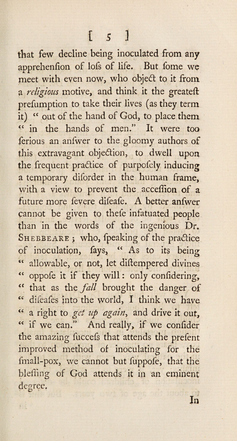 that few decline being inoculated from any apprehenfion of lofs of life. But fome we meet with even now, who objed to it from a religions motive, and think it the greateft prefumption to take their lives (as they term it) “ out of the hand of God, to place them <c in the hands of men.” It were too ferious an anfwer to the gloomy authors of this extravagant objedion, to dwell upon the frequent pradice of purpofely inducing a temporary diforder in the human frame, with a view to prevent the acceffion of a future more fevere difeale. A better anfwer cannot be given to thefe infatuated people than in the words of the ingenious Dr, Shebbeare j who, fpeaking of the pradice of inoculation, fays, “ As to its being “ allowable, or not, let diftempered divines “ oppofe it if they will: only confidering, cc that as the fall brought the danger of “ difeafes into the world, I think we have “ a right to get zip again, and drive it out, c< if we can.” And reallv, if we confider * the amazing fuccefs that attends the prefent improved method of inoculating for the fmall-pox, we cannot but fuppofe, that the blefling of God attends it in an eminent degree, ‘ O' In