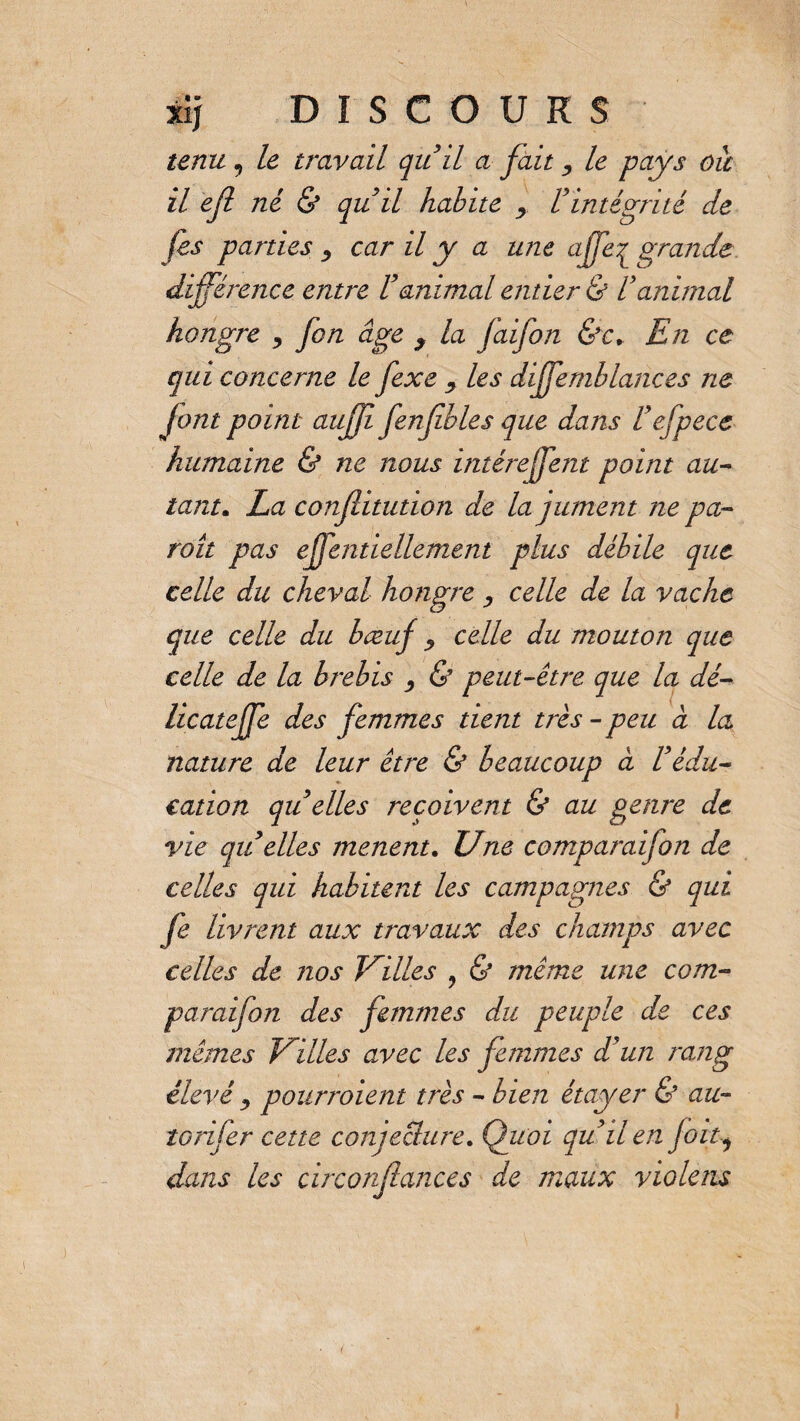 tenu 9 le travail qitil a fait, le pays oie il efi né & qui il habite y. V intégrité de jês parties ^ car il y a une affeç grande différence entre Vanimal entier & Vanimal hongre , fon âge y la faifon &c. En ce qui concerne le fexe y les diffemblances ne font point auff fenfbles que dans Uefpece humaine & ne nous intéreffent point au¬ tant. La confiitution de la jument ne pa¬ raît pas efjentiellement plus débile que celle du cheval hongre , celle de la vache opte celle du bœuf ? celle du mouton que celle de la brebis , & peut-être que la dé- licateffe des femmes tient très - peu à la nature de leur être & beaucoup à Védu¬ cation qu elles reçoivent & au genre de vie qu elles mènent. Une comparaifon de celles qui habitent les campagnes & qui fe livrent aux travaux des champs avec celles de nos Villes 9 & même une com¬ paraifon des femmes du peuple de ces mêmes Villes avec les femmes d'un rang élevé y pourraient très - bien étayer & au- tarifer cette conjecture. Quoi quüen fou* dans les circonfiances de maux vio le ns