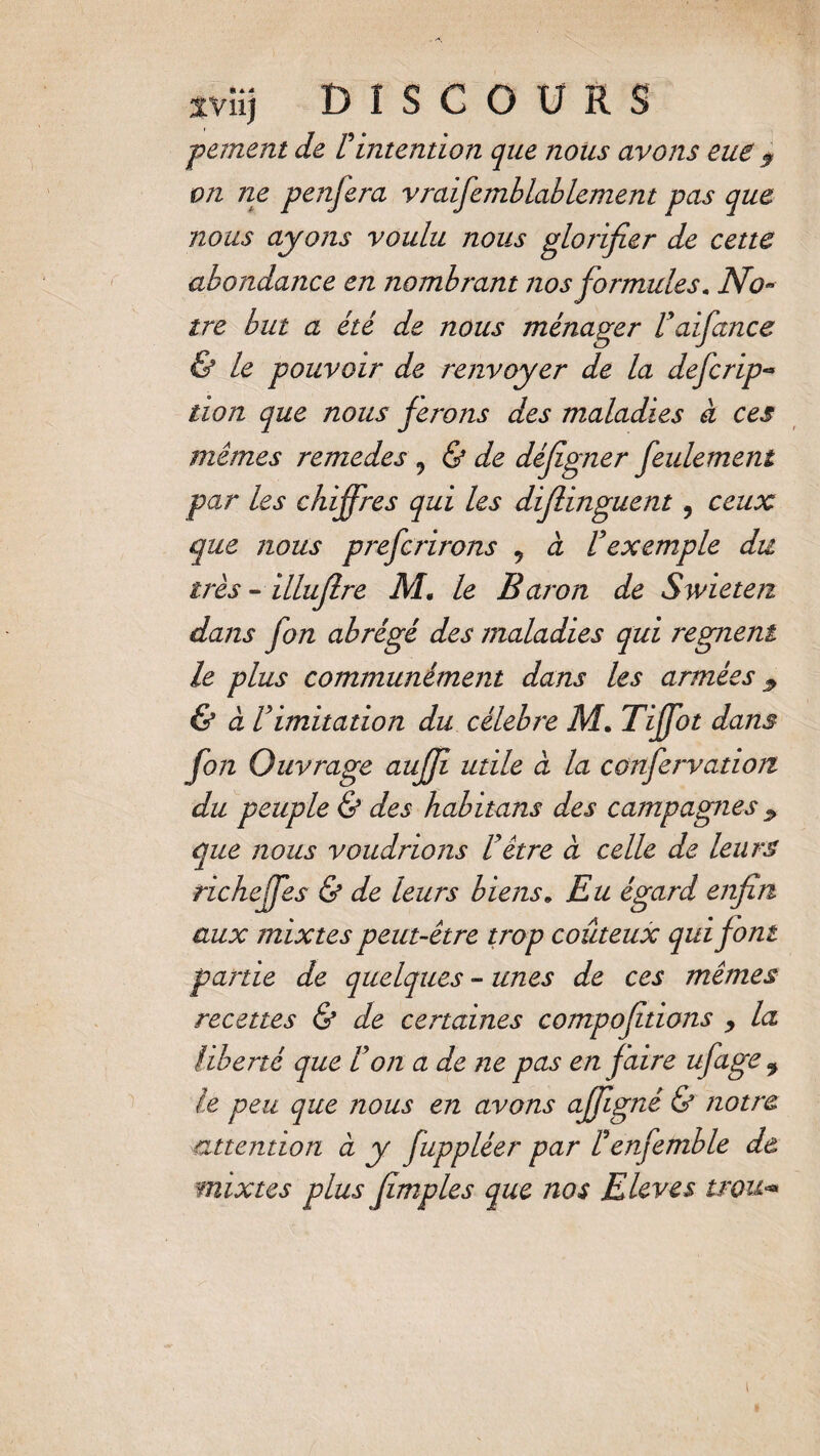 pement de Fintention que nous avons eue $ on ne penjera vraifemblablement pas que nous ayons voulu nous glorifier de cette abondance en nombrant nos formules. No- tre but a été de nous ménager Fafiance & le pouvoir de renvoyer de la defcrip- don que nous ferons des maladies à ces mêmes remedes 9 & de défîgner feulement par les chiffres qui les diflinguent, ceux que nous prefcrirons 9 à F exemple du très - illujïre M. le Baron de Swieten dans fon abrégé des maladies qui régnent le plus communément dans les armées $ & à F imitation du célébré M. Tiffot dans fon Ouvrage aufji utile à la confervation du peuple & des habitans des campagnes 9 que nous voudrions F être à celle de leurs richeffes & de leurs b iens » Eu égard enfin aux mixtes peut-être trop coûteux qui font partie de quelques - unes de ces mêmes recettes & de certaines compofitions y la liberté que Fon a de ne pas en faire ufage 9 le peu que nous en avons affigné & notre attention à y fuppléer par Fenfemble de mixtes plus fimples que nos Elevés trou«•