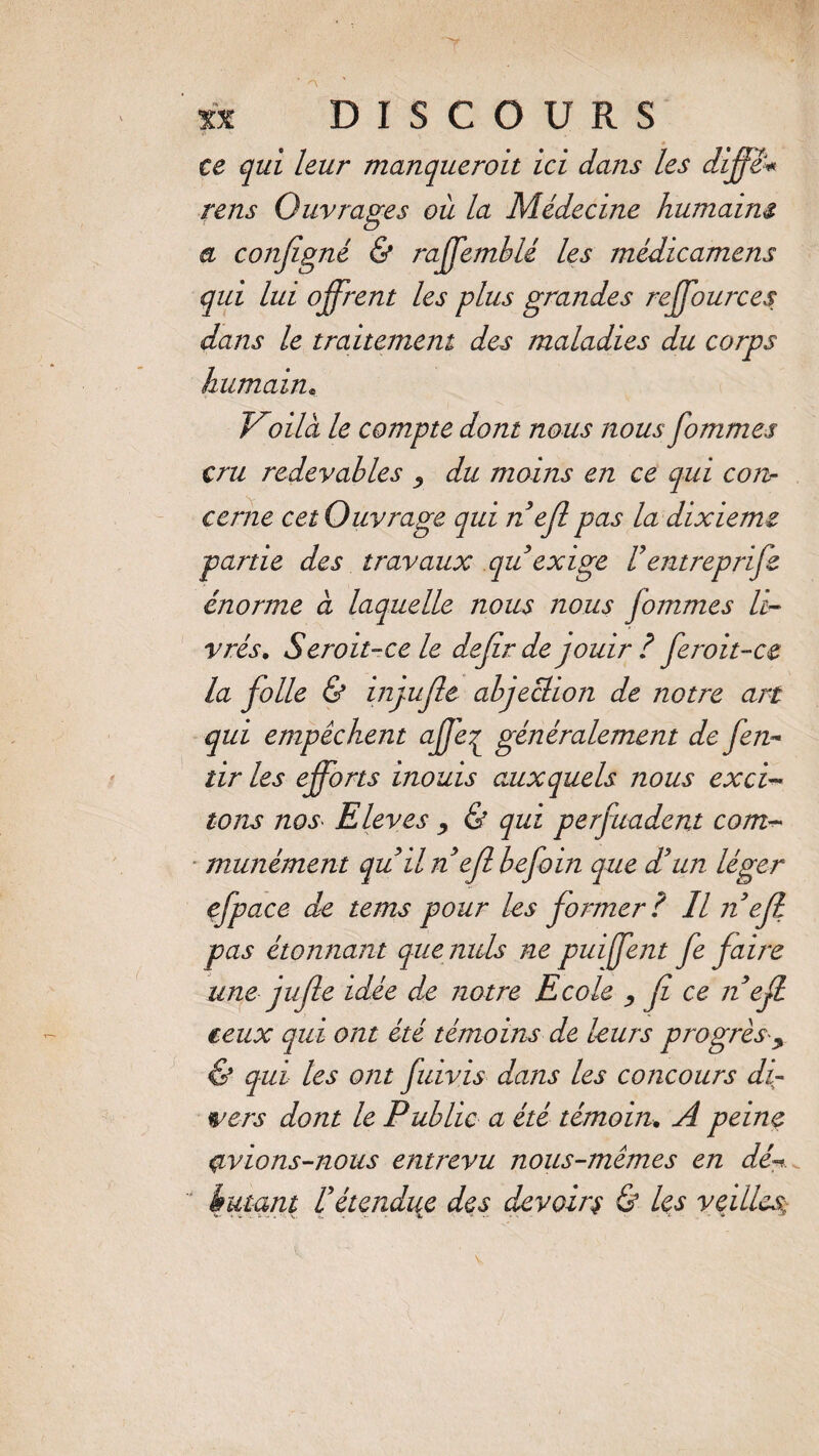 ce qui leur manqueroit ici dans les dijfê# rens Ouvrages où la Médecine humaine a configné & raffemblé les médicamens qui lui offrent les plus grandes reffources dans le traitement des maladies du corps humain. Voila le compte dont nous nous fommes cru redevables , du moins en ce qui con¬ cerne cet Ouvrage qui n ejl pas la dixième partie des travaux qu exige Vêntreprife énorme à laquelle nous nous fommes li¬ vrés. S croit-ce le dejirde jouir? fcroit-ce la folle & injufle abjection de notre art qui empêchent affe^ généralement de fen- tir les efforts inouis auxquels nous exci¬ tons nos Elèves y & qui perjuadent com¬ munément qu il n ejl befoin que d’un léger efp ace de tems pour les former? Il n ejl pas étonnant que nids ne puiffent fe faire une jujle idée de notre Ecole , fi ce n ejl ceux qui ont été témoins de leurs progrèsy & qui les ont fiuivis dans les concours di¬ vers dont le Public a été témoin. A peine çivions-nous entrevu nous-mêmes en dé- butant U étendue des devoirs & les veilles,\