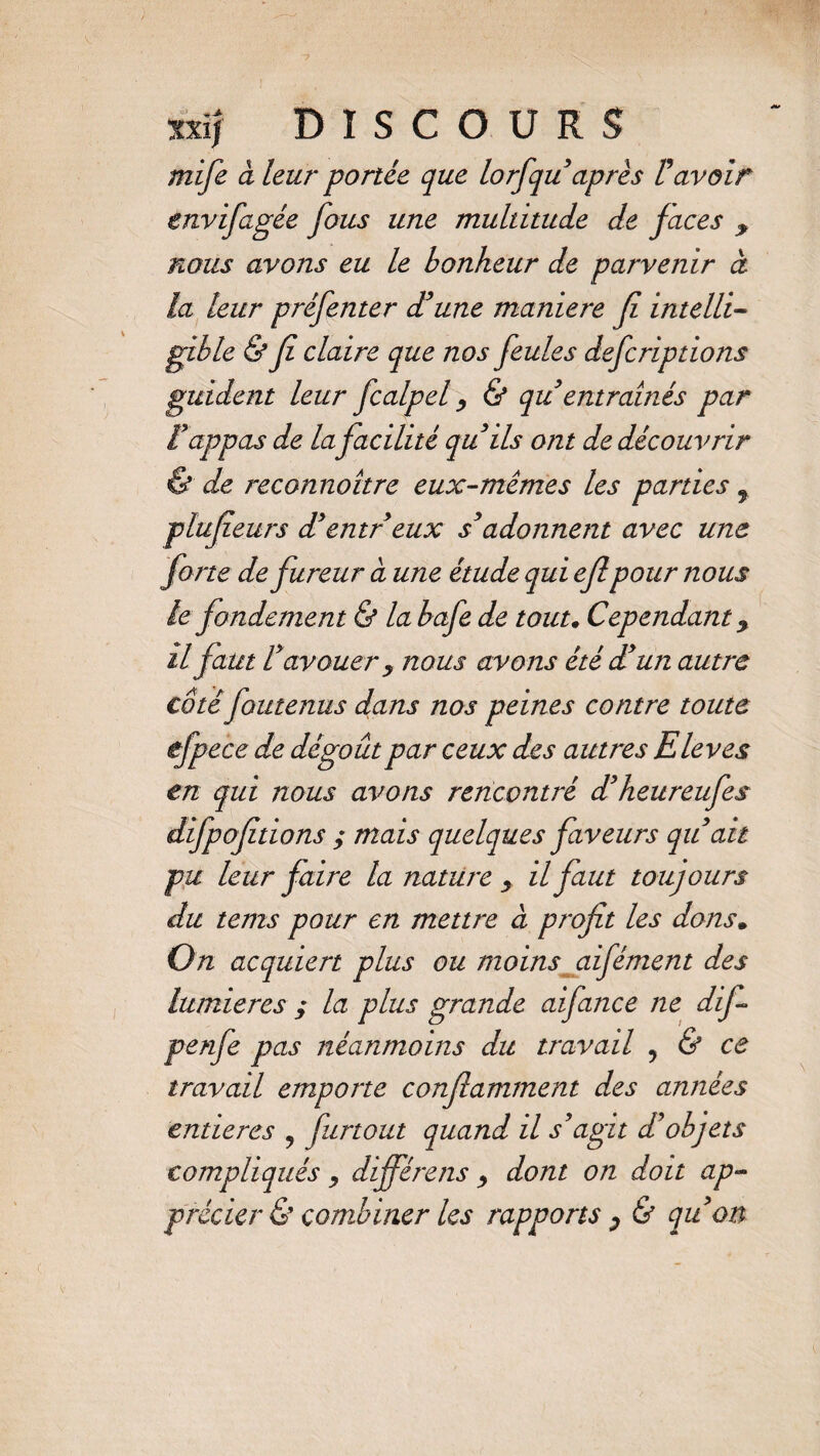 mife à leur portée que lorfquaprès ravoir envifagée fous une multitude de faces y nous avons eu le bonheur de parvenir à la leur préfenter d’une maniéré fi intelli¬ gible & fi claire que nos feules defcriptions guident leur fcalpel, & qu entraînés par tappas de la facilité qu ils ont de découvrir & de reconnaître eux-mêmes les parties f plufeurs d’entr eux s’adonnent avec une forte de fureur à une étude qui eflpour nous le fondement & la bafe de tout. Cependant y il faut l’avouer y nous avons été d’un autre côté foutenus dans nos peines contre toute ëfpece de dégoût par ceux des autres Eleves en qui nous avons rencontré d’heureufes difpofitions ; mais quelques faveurs qu’ait pu leur faire la nature y il faut toujours du tems pour en mettre à profit les dons. On acquiert plus ou moins aifément des lumières ; la plus grande aifance ne difi penfe pas néanmoins du travail 9 & ce travail emporte confiamment des années entières 9 furtout quand il s’agit d’objets compliqués , différons y dont on doit ap¬ précier & combiner les rapports y & qu’on