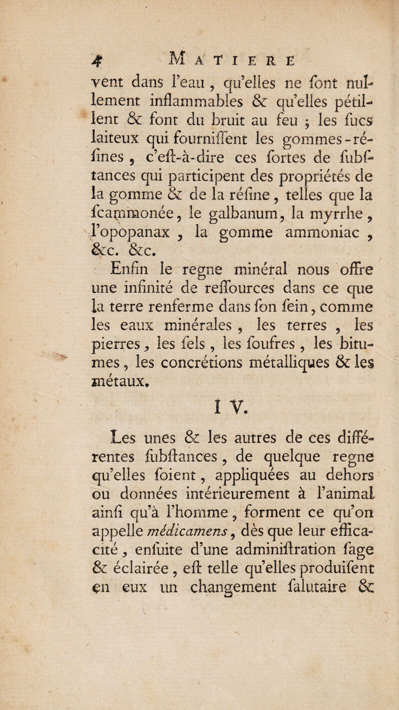 vent dans l’eau ? qu’elles ne font nul¬ lement inflammables & qu elles pétil¬ lent & font du bruit au feu ; les fucs laiteux qui fourniffent les gommes - ré¬ fines 5 c’eft-à-dire ces fortes de fubfi tances qui participent des propriétés de la gomme & de la réfine , telles que la fcaçimonée, le galbanum, la myrrhe, l’opopanax , la gomme ammoniac 7 &c. &c. Enfin le régné minéral nous offre une infinité de reffources dans ce que la terre renferme dans fon fein? comme les eaux minérales , les terres 5 les pierres les fels, les foufres, les bitu¬ mes 9 les concrétions métalliques & les métaux, ï V. Les unes & les autres de ces diffé¬ rentes fubftances ? de quelque régné qu’elles foient 7 appliquées au dehors ou données intérieurement à l’animai ainfi qu’à l’homme ? forment ce qu’on appelle médicamens, dès que leur effica¬ cité j enfuite d’une adminiftration fage & éclairée 5 efl: telle quelles produifent en eux un changement falutaire &