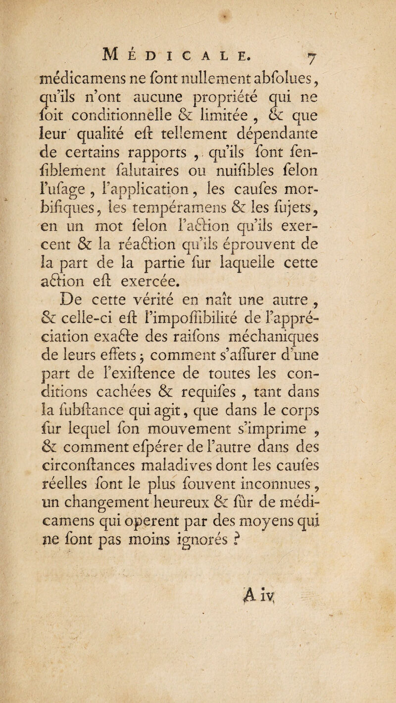 médicamens ne font nullement abfolues , qu’ils n’ont aucune propriété qui ne foit conditionnelle & limitée , & que leur qualité eft tellement dépendante de certains rapports , qu’ils font fen- fîblement falutaires ou nuifibles félon l’ufage ? l’application, les caufes mor¬ bifiques 5 les tempéramens & les fujets9 en un mot félon i’aftion qu’ils exer¬ cent & la réaftion qu’ils éprouvent de la part de la partie fur laquelle cette aétion eft exercée. De cette vérité en naît une autre ? & celle-ci eft î’impoffibilité de l’appré¬ ciation exafte des raifons méchaniques de leurs effets j comment s’affurer d’une part de Fexiftence de toutes les con¬ ditions cachées & requifes , tant dans la fubftance qui agit, que dans le corps fur lequel fon mouvement s’imprime 9 & comment efpérer de l’autre dans des circonftances maladives dont les caufes réelles font le plus fouvent inconnues, un changement heureux & fur de médi¬ camens qui opèrent par des moyens qui ne font pas moins ignorés ?