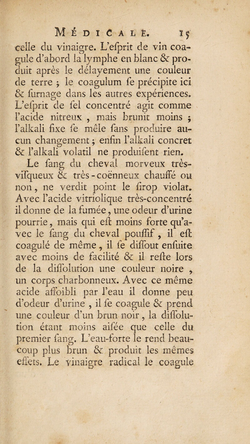 M É D I C A L Ê« ÏÇ celle du vinaigre. L’efprit de vin coa¬ gule d’abord la lymphe en blanc & pro¬ duit après le déiayement une couleur de terre ^ le coagulum le précipite ici & fumage dans les autres expériences, L’efprit de fel concentré agit comme facide nitreux , mais brunit moins $ faikali fixe fe mêle fans produire au¬ cun changement ; enfin Faikali concret & faikali volatil ne produifent rien. Le fang du cheval morveux très- vifqueux & très - coënneux chauffé ou non, ne verdit point le firop violât. Avec facide vitriolique très-concentré il donne de la fumée, une odeur d’urine pourrie, mais qui eit moins forte qu’a¬ vec le fang du cheval pouffîf , il eft coagulé de même, il fe diffout enfuite avec moins de facilité & il refte lors de la diffolution une couleur noire 9 un corps charbonneux. Avec ce même acide affaibli par l’eau il donne peu d’odeur d’urine , il fe coagule & prend une couleur d’un brun noir, la diffolu¬ tion étant moins aifée que celle du premier fang. L3eau-forte le rend beau¬ coup plus brun & produit les mêmes effets. Le vinaigre radical le coagule