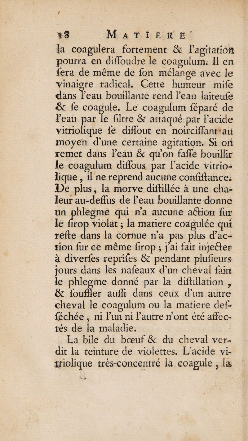 la coagulera fortement & Fagitafiôfl pourra en diffoudre le coagulum. Il en fera de meme de fon mélange avec le vinaigre radical. Cette humeur mife dans Feau bouillante rend Feau laiteufe & le coagule. Le coagulum féparé de feau par le filtre & attaqué par Facide vitriolique fe diffout en noirciffant au moyen d’une certaine agitation* Si on remet dans Feau & qu’on faffe bouillir le coagulum diffous par Facide vitrio- liqüe , il ne reprend aucune confiftance. De plus, la morve diftillée à une cha^ leur au-deffus de Feau bouillante donne un phlegme qui n’a aucune aélion fur le firop violât ; la matière coagulée qui refte dans la cornue n’a pas plus d’ac¬ tion fur ce même firop -, j’ai fait injefter à diverfes reprifes & pendant plufieurs jours dans les nafeaux d’un cheval fain le phlegme donné par la diffiilation 7 & fouiller auffi dans ceux d’un autre cheval le coagulum ou la matière défi féchée , ni l’un ni Fautre n’ont été affec¬ tés de la maladie. La bile du boeuf & du cheval ver¬ dit la teinture de violettes. L’acide vi~ Jfiolique très-concentré la coagule 91&