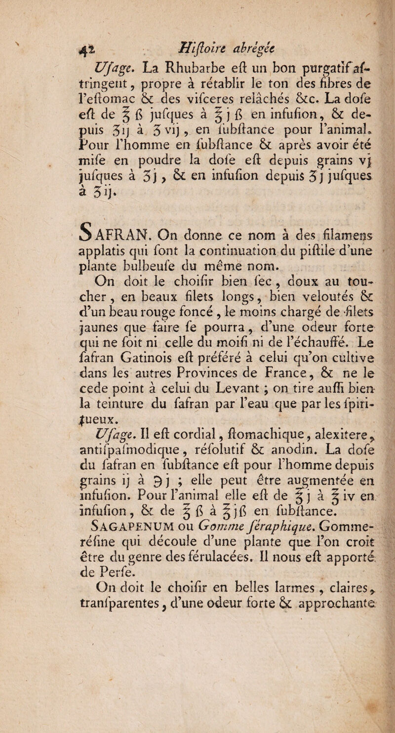 Ufage. La Rhubarbe efi un bon purgatif as¬ tringent , propre à rétablir le ton des fibres de l’efiomac & des vifeeres relâchés &c. La dofe efi de § fi jufques à ^ j fi en infufion, & de¬ puis 3 ij à 3 vij, en fuhfiance pour l'animal» Pour l'homme en fuhfiance & après avoir été mife en poudre la dofe eft depuis grains vj jufques à 5j > & en infufion depuis 3j jufques à 3 ij» SAFRAN. On donne ce nom à des filamens applatis qui font la continuation du piftile d une plante bulheufe du même nom. On doit le choifir bien fec , doux au tou¬ cher, en beaux filets longs, bien veloutés & d’un beau rouge foncé , le moins chargé de -filets jaunes que faire fe pourra, d’une odeur forte qui ne foit ni celle du moifi ni de l’échauffé. Le fafran Gatinois efi préféré à celui qu’on cultive dans les autres Provinces de France, & ne le cede point à celui du Levant ; on tire aufîi bien la teinture du fafran par l’eau que par les fpiri- Jueux. Ufage. îl efi cordial, Æomachique, alexitere^ antifpafmodique, réfolutif & anodin. La dofe du fafran en fuhfiance efi pour l’homme depuis grains ij à 3 j ; elle peut être augmentée en infufion. Pour l’animal elle efi de g j à g iv en infufion, & de g fi à gjfi en fuhfiance. SâGAPENUM ou Gomme féraphique. Gomme- réfine qui découle d’une plante que l’on croit etre du genre des férulacées. Il nous efi: apporté: de Perfe. On doit le choifir en belles larmes, claires y tranfparentes} d’une odeur forte & approchante.